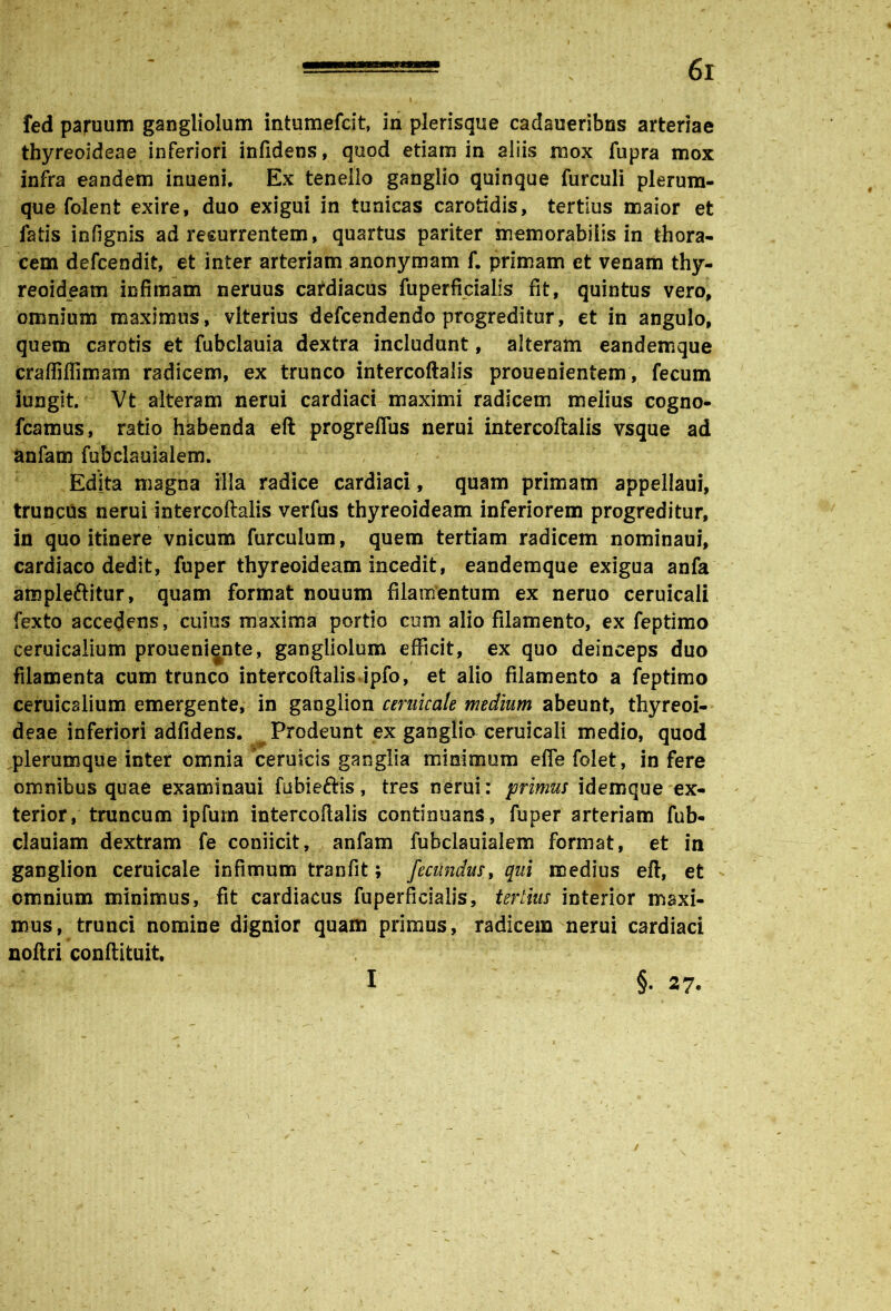 fed paruum gangliolum intumefcit, in plerisque cadaueribns arteriae thyreoideae inferiori infidens, quod etiam in aliis mox fupra mox infra eandem inueni. Ex tenello ganglio quinque furculi plerum- que folent exire, duo exigui in tunicas carotidis, tertius maior et fatis infignis ad recurrentem, quartus pariter memorabilis in thora- cem defcendit, et inter arteriam anonymam f. primam et venam thy- reoideam infimam neruus cardiacus fuperficialis fit, quintus vero, omnium maximus, vlterius defcendendo progreditur, et in angulo, quem carotis et fubclauia dextra includant, alteram eandemque craffiffimam radicem, ex trunco intercoftalis prouenientem, fecum iungit. Vt alteram nerui cardiaci maximi radicem melius cogno- fcamus, ratio habenda eft progrefius nerui intercoftalis vsque ad anfam fubclauialem. Edita magna illa radice cardiaci, quam primam appellaui, truncus nerui intercoftalis verfus thyreoideam inferiorem progreditur, in quo itinere vnicum furcuium, quem tertiam radicem nominaui, cardiaco dedit, fuper thyreoideam incedit, eandemque exigua anfa ampleftitur, quam format nouum filamentum ex neruo ceruicali fexto accedens, cuius maxima portio cum alio filamento, ex feptimo ceruicaiium proueni^nte, gangliolum efficit, ex quo deinceps duo filamenta cum trunco intercoftalis ipfo, et alio filamento a feptimo ceruicaiium emergente, in ganglion cerilicale medium abeunt, thyreoi- deae inferiori adfidens. Prodeunt ex ganglio ceruicali medio, quod plerumque inter omnia ‘ceruicis ganglia minimum efle folet, in fere omnibus quae examinaui fubieftis, tres nerui: primus idemque ex- terior, truncum ipfum intercoftalis continuans , fuper arteriam fub- clauiam dextram fe coniicit, anfam fubclauialem format, et in ganglion ceruicale infimum tranfit; fecundus, qui medius eft, et omnium minimus, fit cardiacus fuperficialis, tertius interior maxi- mus, trunci nomine dignior quam primus, radicem nerui cardiaci noftri conftituit. I §• 27.