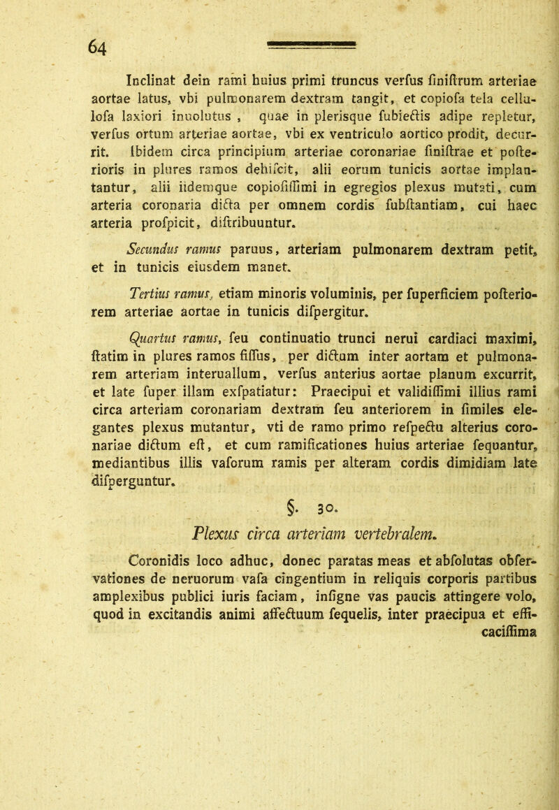 Inclinat dein rami huius primi truncus verfus finiftrum arteriae aortae latus* vbi pulmonarem dextram tangit, et copiofa tela celia- lofa laxiori inuolutus , quae in plerisque fubieftis adipe repletur, verfus ortum arteriae aortae, vbi ex ventriculo aortico prodit, decur- rit. ibidem circa principium arteriae coronariae fmiftrae et pofte- rioris in plures ramos dehifcit» alii eorum tunicis aortae implati- tantur, alii iidemque copiofilTimi in egregios plexus mutati, cum arteria coronaria dlfta per omnem cordis fubftantiam, cui haec arteria profpicit, diftribuuntur. Secundus ramus paruus, arteriam pulmonarem dextram petit» et in tunicis eiusdem manet Tertius ramusf etiam minoris voluminis» per fuperficiem pofterio- rem arteriae aortae in tunicis difpergitur. Quartus ramus, feu continuatio trunci nerui cardiaci maximi» ftatim in plures ramos fiflus, per diftum inter aortam et pulmona- rem arteriam interuallum» verfus anterius aortae planum excurrit» et late fuper illam exfpatiatur: Praecipui et validiffimi illius rami circa arteriam coronariam dextram feu anteriorem in fimiles ele- gantes plexus mutantur» vti de ramo primo refpeftu alterius coro- nariae diftum eft, et cum ramificationes huius arteriae fequantur» mediantibus illis vaforum ramis per alteram cordis dimidiam late difperguntur. §. 30. Plexus circa arteriam vertebralem. Coronidis loco adhuc, donec paratas meas etabfolutas obfer- vationes de nemorum vafa cingentium in reliquis corporis partibus amplexibus publici iuris faciam, infigne vas paucis attingere volo, quod in excitandis animi affeftuum fequelis* inter praecipua et effi- caciflima