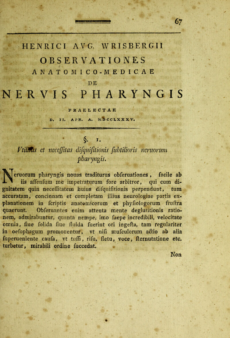 ——* H E N RI C I A V G. W RI S B E R G11 OBSERVATIONES ANATOMICO-MEDICAE DE NERVIS PHARYNGIS 3ruorum pharyngis nonas traditurus obferuationes, facile ab iis affenfum me impetraturum fore arbitror, qui cum di- gnitatem quin neceffitatem huius difquifltionis perpendunt, tum accuratam, concinnam et completam illius neurologiae partis ex- planationem in feriptls anatomicorum et phyfiologorum fruftra quaerunt. Obferuantes enim attenta mente deglutitionis ratio- nem, admirabuntur, quanta nempe, imo faepe incredibili, velocitate omnia, fme folida flue fluida fuerint ori ingefta, tam regulariter in oefophagmn promonentur, vt nifi mufculomm aftio ab alia fupemeniente caufa, vt tuffi, rifu, fletu, voce, fternutatione etc. turbetur, mirabili ordine fuccedat. , , - 1 ' r - %B . ' . * P R A ELECTAE D. II. APR. A. MDCCLXXXV. §. i. VtiMs et necejjitas difquifitionis fubtilioris nemorum pharyngis. Non \ \