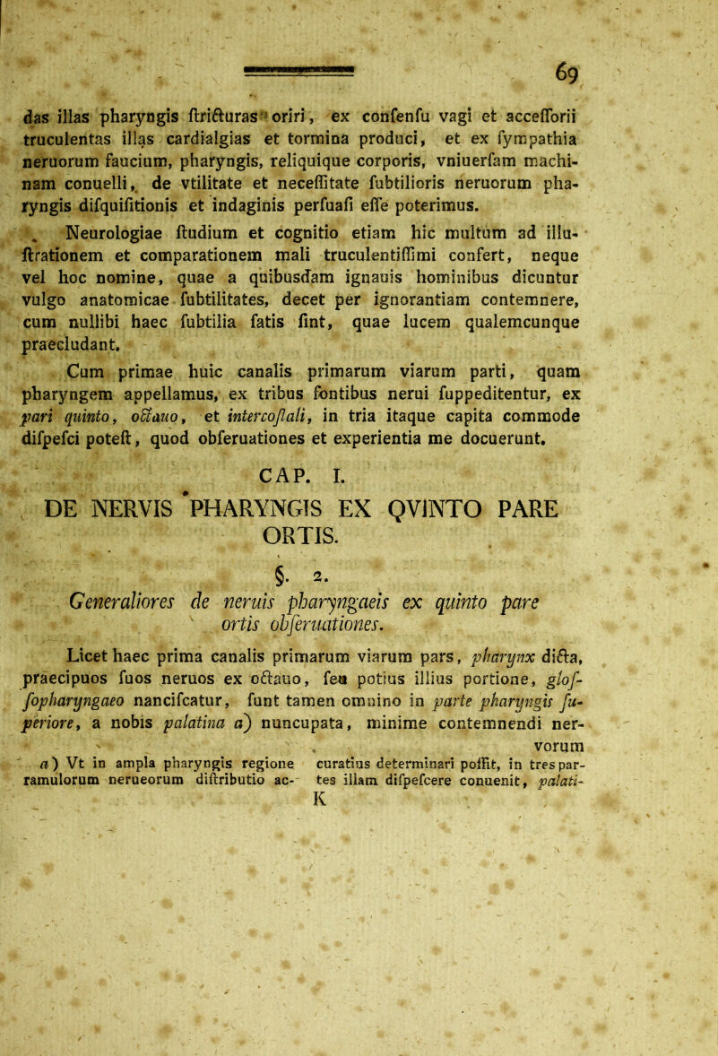 \ -., ===== o . - 69 das illas pharyngis ftrifturas ; oriri, ex confenfu vagi et accefforii truculentas illas cardialgias et tormina produci, et ex fympathia neruorum faucium, pharyngis, reliquique corporis, vniuerfam machi- nam conuelli, de vtilitate et neceffitate fubtilioris neruorum pha- ryngis difquifitionis et indaginis perfuafi effe poterimus. Neurologiae ftudium et cognitio etiam hic multum ad illa- ftrationem et comparationem mali truculentiffimi confert, neque vel hoc nomine, quae a quibusdam ignauis hominibus dicuntur vulgo anatomicae fubtilitates, decet per ignorantiam contemnere, cum nullibi haec fubtilia fatis fint, quae lucem qualemcunque praecludant Cum primae huic canalis primarum viarum parti, quam pharyngem appellamus, ex tribus fontibus nerui fuppeditentur, ex pari quinto, oEtauo, et intercojlali, in tria itaque capita commode difpefci poteft, quod obferuationes et experientia me docuerunt. CAP. I. DE NERVIS 'PHARYNGIS EX QV1NTO PARE ORTIS. §. 2. Generaliores de neruis pharyngaeis ex quinto pare ortis obferuationes. Licet haec prima canalis primarum viarum pars, pharynx difta, praecipuos fuos nemos ex cftauo, fea potius illius portione, glof- fopharyngaeo nancifcatur, funt tamen omnino in parte pharyngis fu- perior e, a nobis palathia a) nuncupata, minime contemnendi ner- . vorum Vt in ampla pharyngis regione curatius determinari poffit, in trespar- ramulorum nerueorum diftributio ac- tes illam difpefcere conuenit, palati- K