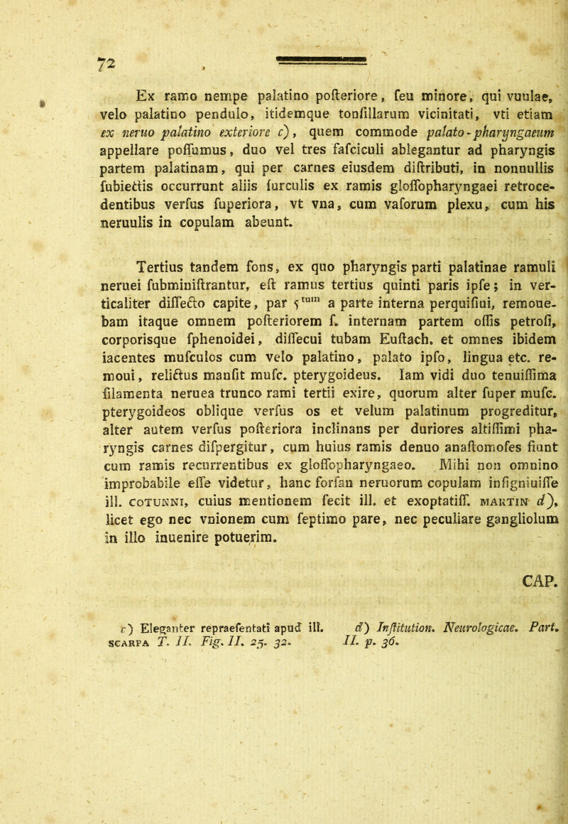 Ex ramo nempe palatino pofteriore, feu minore» qui vuulae, velo palatino pendulo, itidemque tonfillarum vicinitati» vti etiam ex neruo palatino exteriore c), quem commode palato-pharyngaeum appellare poffumus, duo vel tres fafcicuii ablegantur ad pharyngis partem paiatinam, qui per carnes eiusdem diftribati, in nonnullis fubiedis occurrunt aliis furculis ex ramis gloffopharyngaei retroce- dentibus verfus fuperiora, vt vna, cum vaforum plexu, cum his nemulis in copulam abeunt. Tertius tandem fons, ex quo pharyngis parti palatinae ramuli neruei fubminiftranfcur, eft ramus tertius quinti paris ipfe, in ver- ticaliter diffecto capite, par stum a parte interna perquifiui, remone- bam itaque omnem pofteriorem f. internam partem offis petrofi, corporisque fphenoidei, dilfecui tubam Euftach, et omnes ibidem iacentes mufculcs cum velo palatino, palato ipfo, lingua etc. re- moui» reliftus manfit mufc. pterygoideus. Iam vidi duo tenuiffima filamenta neruea trunco rami tertii exire, quorum alter fu per mufc. pterygoideos oblique verfus os et velum palatinum progreditur, alter autem verfus pofteriora inclinans per duriores altiffimi pha- ryngis carnes difpergitur, cum huius ramis denuo anaftomofes fmnt cum ramis recurrentibus ex gloffopharyngaeo. Mihi non omnino improbabile effe videtur, hanc farfari neruorum copulam infignmiffe ili. cotunni, cuius mentionem fecit ili. et exoptatiff. martin i), licet ego nec vnionem cum feptimo pare, nec peculiare gangliolum in illo inuenire potuerim. CAR r) Eleganter repraefentati apud ili. d) Inftitution. Neurologicae. Pavi. scarpa 7. JL Fig. 1L 25. 52* IL p. 36. i