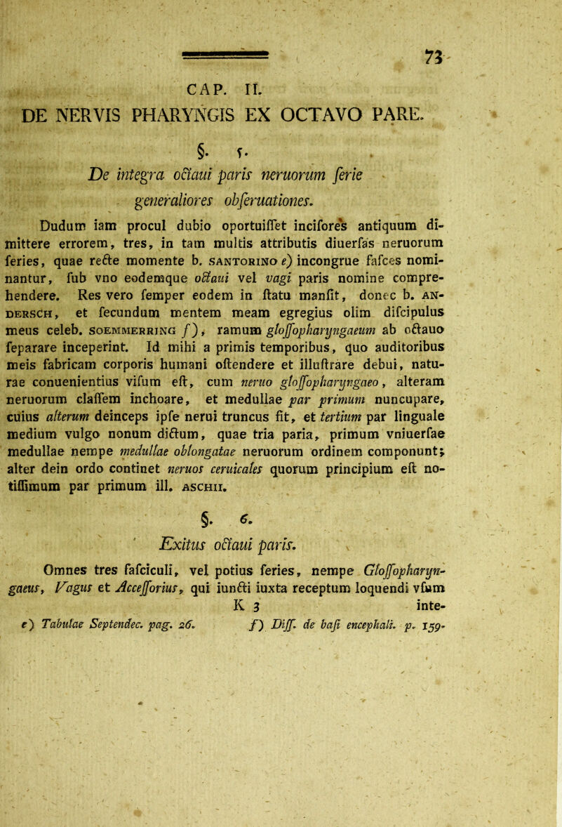 73- CAP. II. DE NERVIS PHARYNGIS EX OCTAVO PARE. §. i- De integra octaui paris neruorum ferie generaliores obferuationes. Dudum iam procul dubio oportuiflet incifores antiquum di- mittere errorem, tres, in tam multis attributis diuerfas neruorum feries, quae refte momente b. santorino e) incongrue fafces nomi- nantur, fub vno eodemque otiaui vel vagi paris nomine compre- hendere. Res vero femper eodem in ftatu manfii, donec b. an- dersch, et fecundum mentem meam egregius olim difcipulus meus celeb. soemmerrjng /), ramum gtojfopharyngaeum ab o&auo feparare inceperint. Id mihi a primis temporibus, quo auditoribus meis fabricam corporis humani oftendere et illuftrare debui, natu- rae conuenientius vifum eft, cum neruo gtojfopharyngaeo, alteram neruorum claffem inchoare, et medullae par primum nuncupare, cuius alterum deinceps jpfe nerui truncus fit, et tertium par linguale medium vulgo nonum diftum, quae tria paria, primum vniuerfae medullae nempe medullae oblongatae neruorum ordinem componunt; alter dein ordo continet neruos ceruicales quorum principium eft no- tiffimum par primum ili. aschii. §. 6* Exitus offaui paris. Omnes tres fafciculi, vel potius feries, nempe Gtojfopharyn- gaeus9 Fagus et Accefforius, qui iunfti iuxta receptum loquendi vfum K 3 inte- e) Tabulae Septendec, pag* 2,6» jT) Diff* de bafi encephali. p* 159* \