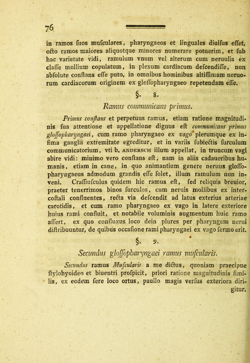 ?6 ****=== in ramos fuos mufculares, pharyngaeos et linguales diuifus effet, ofto ramos maiores aliquotque minores numerare potuerim, et fub hac varietate vidi, ramulum vnum vel alterum cum neruulis ex claffe mollium copulatum, in plexum cardiacum defceadiffe, non abfolute conftans efle puto, in omnibus hominibus altiffimam neruo- rum cardiacorum originem ex gldlopharyngaeo repetendam efle. §• 8« Ramus communicans primus. Primus conflans et perpetuus ramus, etiam ratione magnitudi- nis fua attentione et appellatione dignus eft communicans primus gloffopharyngaei, cum ramo pharyngaeo ex z/ago plerumque ex in- fima ganglii extremitate egreditur, et in variis fubie&is furculam communicatorium, vti b. andersch ilium appellat, in truncum vagi abire vidi: minimo vero conftans eft, nam in aliis cadaueribus hu- manis, etiam in cane, in quo animantium genere neruus gloffo- pharyngaeus admodum grandis efle folet, illum ramulum non in- veni. Craffiufculus quidem hic ramus eft, fed reliquis breuior, praeter tenerrimos binos furculos, cum neruis mollibus ex inter- coftali confluentes, refta via defcendit ad latus exterius arteriae carotidis, et cum ramo pharyngaeo ex vago in latere exteriore huius rami confluit, et notabile voluminis augmentum huic ramo affert, ex quo confluxus loco dein plures per pharyngem nerui diftribuuntur, de quibus occafione rami pharyngaei ex vago ferino erit. §. 9. Secundus gloffopharyngaei ramus mufcularis. Secundus ramus Mufcularis a me diftus, quoniam praecipue ftylohyoideo et biuentri profpicit, priori ratione magnitudinis fimi- lis, ex eodem fere loco ortus, paullo magis verfus exteriora diri- gitur.