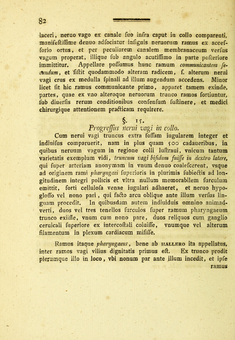 manifeftiffime denuo adfocistur infignis nemorum ramus ex accef* forio ortus, et per peculiarem canalem membranaceum verius vagum properat, illique fub angulo acutiffimo in parte pofteriore immittitur. Appellare pofiumus hunc ramum communicantem fe- stmdum, et fiftit quodammodo alteram radicem, f. alterum nerui vagi crus ex medulla fpinali ad illum augendum accedens. Minor licet fit hic ramus communicante primo, apparet tamem exinde, partes, quae ex vno alteroque neruorum trunco ramos fortiuntur, fub diuerfis rerum conditionibus confenfunl fuftinere, et medici chirurgique attentionem prafticam requirere. . ' \ §• u. Progreffus nerui vagi in collo. Cum nerui vagi truncus extra foffam iugularem integer et indiuifus comparuerit, nam in plus quam 500 cadaueribus, in quibus neruum vagum in regione colli luftraui, vnicum tantum varietatis exemplum vidi, truncum vagi bifidum fuiffe in dextro latere, qui fuper arteriam anonymam in vnum denuo coalefcerent, vsque ad originem rami pharyngaei fuperioris in plurimis fubieftis ad lon- gitudinem integri pollicis et vitra nullum memorabilem furculum emittit, forti cellulofa venae iugulari adhaeret, et neruo hypo- gloffo vel nono pari, qui facio arcu oblique ante illum verfus lin- guam procedit. In quibusdam autem indiuiduis omnino animad- verti, duos vel tres tenellos furculos fuper ramum pharyngaeum trunco exilfle, vnum cum nono pare, duos reliquos cum ganglio ceruicali fuperiore ex intercoftali coiuifle, vnumque vel alterum filamentum in plexum cardiacum mififfe. Ramus itaque pharyngaeus, bene ab hallero ita appellatus, inter ramos vagi vilius dignitatis primus eft. Ex trunco prodit plerumque illo in loco, vbi nonum par ante illum incedit, et ipfe ramus