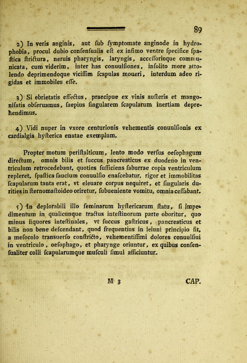 2) In veris? anginis, aut fub fymptomate anginode in hydro* phobia, procul dubio confenfualis eft ex infimo ventre fpecifice fpa- ftica ftriftura, neruis pharyngis, laryngis, accefforioque commu- nicata, cum viderim, inter has conuulfiones, infolito more atto- lendo deprimendoque viciffim fcapulas moneri, interdum adeo ri- gidas et immobiles effer 3) Si ebrietatis effeftus, praecipue ex vinis aufieris et mango- nifatis obferuamus, faepius lingularem fcapularum inertiam depre- hendimus* 4) Vidi nuper in vxore centurionis vehementis conuulfionis ex cardialgia hyfterica enatae exemplum* * Propter motum periflalticum, lento modo verfus oefophagum direftum, omnis bilis et fuccus pancreaticus ex duodeno in ven- triculum retrocedebant, quoties fufficiens faburrae copia ventriculum repleret, fpaftica faucium conuulfio enafcebatur, rigor et immobilitas fcapularum tanta erat, vt eleuare corpus nequiret, et lingularis du- rities in fternomaftoideo oriretur, fubueniente vomitu, omnia ceHabant* ' y ' ■ ~ ' . v • 1 - n 5) in deplorabili illo feminarum hyftericarum ltatu, 13 impe* dimentum in qualicunque traftus inteftinorum parte oboritur, quo minus liquores inteftinales, vt fuccus gaftricus, pancreaticus et bilis non bene defcendant, quod frequentius in ieiuni principio fit, a mefocolo transuerfo conftrifto, vehementiffimi dolores conuulliut in ventriculo, oefophago, et pharynge oriuntur, ex quibus confen- fualiter colli fcapularumque mufculi fimul afficiuntur* M 2 CAP*