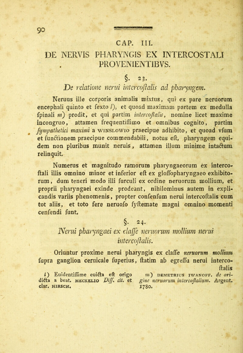 GAP. III. DE NERVIS PHARYNGIS EX INTERCOSTALI PROVENIENTIBVS. I s y . §• 23- De relatione nerui intercoflalis ad pharyngem. Nemus ille corporis animalis mixtus, qui ex pare nemorum encephali quinto et fexto /), et quoad maximam partem ex medulla fpinali m) prodit, et qui partim intercoflalis, nomine licet maxime incongruo, attamen frequentiffimo et omnibus cognito, partim fympathetici maximi a winslowio praecipue adhibito, et quoad vfum et funftionem praecipue commendabili, notus eft, pharyngem equi- dem non pluribus munit neruis, attamen illum minime intaftum relinquit Numerus et magnitudo ramorum pharyngaeorum ex interco- ftali illis omnino minor et inferior eft ex gloffopharyngaeo exhibito- rum, dum teneri modo illi furculi ex ordine nemorum mollium, et proprii pharyngaei exinde prodeant, nihilominus autem in expli- candis variis phenomenis, propter confenfum nerui intercoflalis cum tot aliis, et toto fere neruofo fyftemate magni omnino momenti ceafendi funt Nerui pharyngaei ex claffe nemorum mollium nerui intercoflalis. Oriuntur proxime nerui pharyngis ex claffe nemorum mollium Cupra ganglion ceruicale fuperius, ftatim ab egreffu nerui interco- ftalis Euidentiffime eui&a eft origo m) demetrius iwanoff. de ori- di£ta a beat, meckeliq Dijfl cit. et gine nemorum intercoflalium. Argent. clar. hirsch« 1730. t