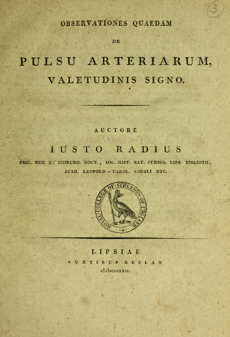 OBSERVATIONES QUAEDAM DE , PULSU ARTERIARUM, VALETUDINIS SIGNO. AUCTORE I U STO RADIUS c - PHIL, MED ET CHIRURG. DOCT. , SOC. IIIST. NAT. CURIOS. LIPS. BIBLIOTH., ACAD. LEOPOLD - CAROL. SODALI ETC. L I P S I A E s u M T I B y S R E C L A M cIdIocccxxit.