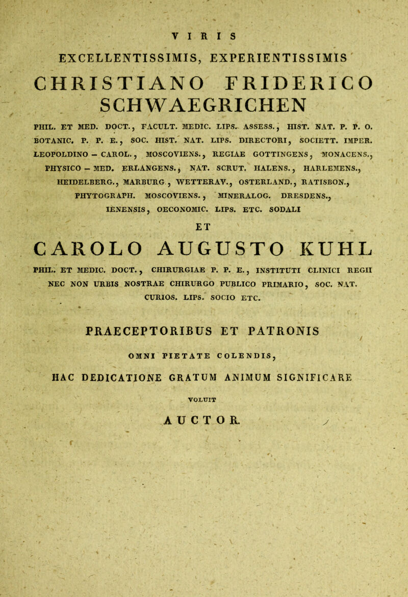 VIRIS EXCELLENTISSIMIS, EXPERIENTISSIMIS CHRISTIANO FRIDERICO SCHWAEGRICHEN PHIL. ET MED. DOCT., FACULT. MEDIC. LIPS. ASSESS., HIST. NAT. P. P. O. BOTANIC. P. P. E. j SOC. HIST.' NAT. LIPS. DIRECTORI, SOCIETT. IMPER. LEOPOLDINO - CAROL. , MOSCOVIENS., REGIAE GOTTINGENS, MONACENS., PHYSICO ~ MED. ERLANGENS. ^ NAT. SCRUT. HALENS., HARLEMENS., HEIDELBERG., MARBURG , WETTERAV., OSTERLAND., RATISBON., PHYTOGRAPH. MOSCOVIENS. , MINERALOG. DRESDENS., lENENSIS, OECONOMIC. LIPS. ETC. SODALI ET CAROLO AUGUSTO KUHL PHIL. ET MEDIC. DOCT., CHIRURGIAE P. P. E., INSTITUTI CLINICI REGII NEC NON URBIS NOSTRAE CHIRURGO PUBLICO PRIMARIO, SOC. NAT. CURIOS. LIPS. SOCIO ETC. PRAECEPTORIBUS ET PATRONIS OMNI PIETATE COLENDIS, HAC DEDICATIONE GRATUM ANIMUM SIGNIFICARE VOI.UIT AUCTOR. y j