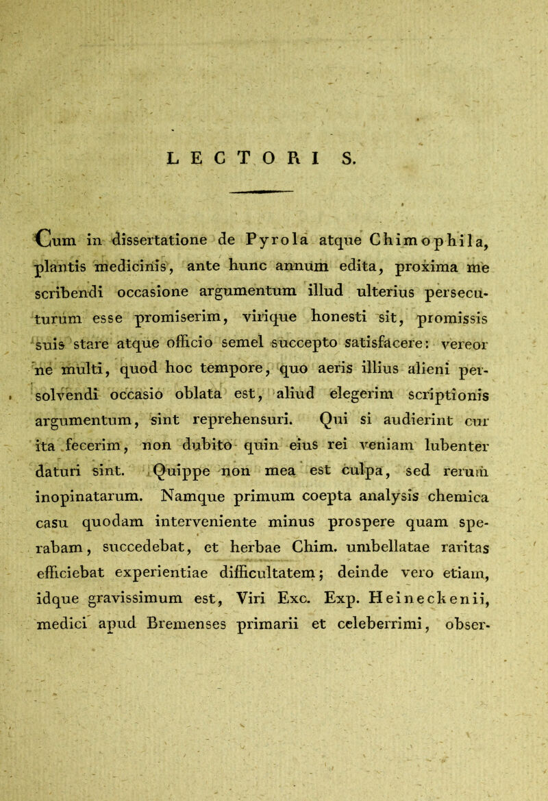 LECTORI S. Cum in dissertatione de Pyrola atque Chimophila, plantis medicinis, ante hunc annum edita, proxima me scribendi occasione argumentum illud ulterius persecu- turum esse promiserim, virique honesti sit, promissis suis stare atque officio semel succepto satisfacere: vereor ne mUlti, quod hoc tempore, quo aeris illius alieni per- . solvendt occasio oblata est, aliud elegerim scriptionis \ argumentum, sint reprehensuri. Qui si audierint cur- ita, fecerim, non dubito-quin eius rei veniam lubenter daturi sint. ]Quippe non mea est culpa, sed reruiii inopinatarum. Namque primum coepta analysis chemica casu quodam interveniente minus prospere quam spe- . rabam, succedebat, et' herbae Chim. umbellatae raritas ^ efficiebat experientiae difficultateiri; deinde vero etiam, idque gravissimum est. Viri Exc, Exp. Heineckenii, medici apud Bremenses primarii et celeberrimi, obser- I