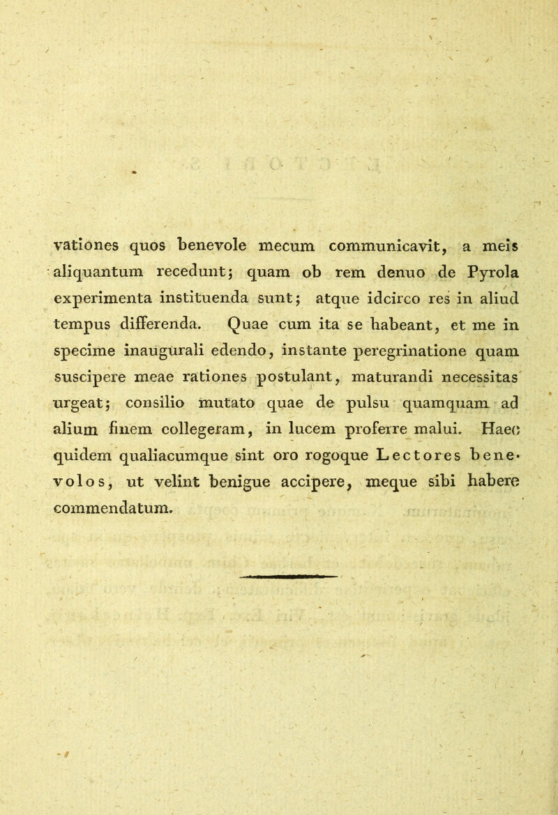 / vationes quos benevole mecum communicavit, a meis aliquantum recedunt; quam ob rem denuo de Pyrola experimenta instituenda sunt; atque idcirco res in aliud tempus differenda. Quae cum ita se habeant, et me in j specime inaugtirali edendo, instante peregrinatione quam suscipere meae rationes postulant, maturandi necessitas urgeat; consilio mutato quae de pulsu quamquam ad alium finem collegeram, in lucem proferre malui. Haec quidem qualiacumque sint oro rogoque Lectores bene- volos, ut velint benigue accipere, meque sibi habere commendatum.