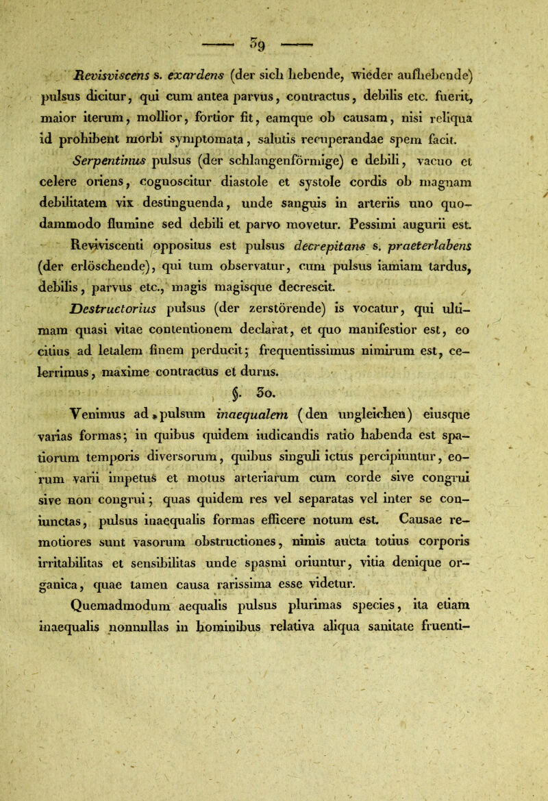 Revisviscens s. exardens (der sicli Iiebendcj 'meder auflie3:>ende) pulsus dicitur j qui cum antea parvus, contractus, debilis etc. fuerit, maior iterum, mollior, fortior fit, eamque ob causam, nisi reliqua id prohibent morbi symptomata, salutis recuperandae spem facit. Serpentinus pulsus (der schlangenformige) e debili, vacuo et celere oriens, cognoscitur diastole et systole cordis ob magnam debilitatem vix destinguenda, unde sanguis in arteriis uno quo- dammodo flumine sed debili et parvo movetur. Pessimi augurii est. Reviviscenti oppositus est pulsus decrepitans s. praeterlabens (der erloscbende), qui tum observatur, cum pulsus iamiam tardus, debilis, parvus etc., magis magisque decrescit. Destruetorius pulsus (der zerstorende) is vocatur, qui ulti- mam quasi vitae contentionem declarat, et quo manifestior est, eo citius ad letalem finem perducit*, frequentissimus nimirum est, ce- lerrimus , maxime contractus et durus. Venimus ad»pulsum inaequalem (den ungleiclien) eiusque varias formas; in quibus cpiidem indicandis ratio habenda est spa- tiorum temporis diversorum, quibus singuli ictus percipiuntur, eo- rum varii impetus et motus arteriarum cum corde sive congTui sive non congrui; quas quidem res vel separatas vel inter se con- lunctas, pulsus Inaequalis formas efficere notum est. Causae re- motiores sunt vasorum obstructiones, nimis aubta totius corporis irritabilitas et sensibilitas unde spasmi oriuntur, vitia denique or- ganica, quae tamen causa rarissima esse videtur. Quemadmodum aequalis pulsus plurimas species, ita etiam inaequalis nonnullas in hominibus relativa aliqua sanitate fiuenti- /