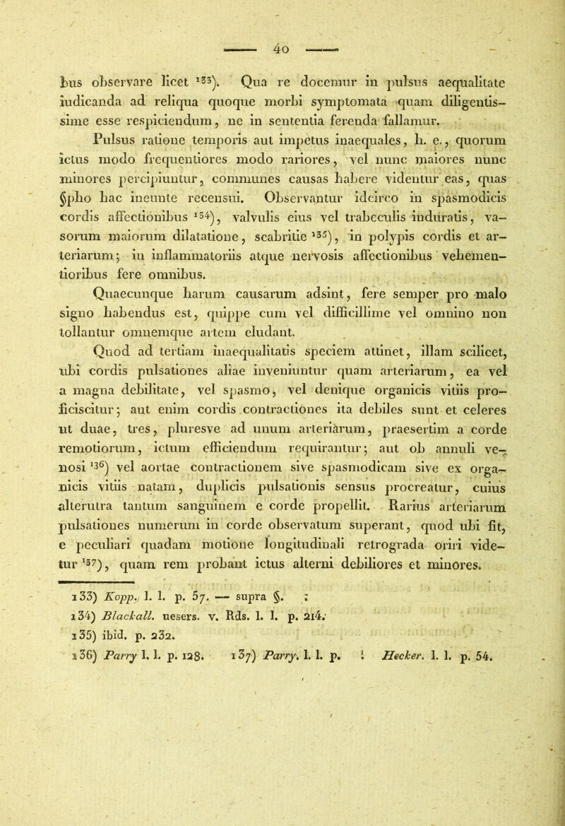 biis observare licet Qua re docemur in pulsus aequalitate indicanda ad reliqua quoque morbi symptomata quam diligentis- sime esse respiciendum 5 ne in sententia ferenda fallamur. Pulsus ratione temporis aut impetus inaequales, b. e., quorum ictus modo frequeiitiores modo rariores, vel nunc maiores nunc minores percipiuntur, communes causas babere videntur eas, quas §pbo bac ineunte recensui. Observantur idcirco in spasmodicis cordis affectionibus ^34^^ valvulis eius vel trabeculis induratis, va- sorum maiorum dilatatione, scabritie '3^), 'in polypis cordis et ar- teriarum ; in inflammatoriis atque nervosis affectionibus vebemen- tioribus fere omnibus. Quaecunc[ue barum causarum adsint, fere semper pro malo signo babendus est, quippe cum vel difficillime vel omnino non tollantur omnemque artem eludant. Quod ad tertiam inaequalitatis speciem attinet, illam scilicet, ubi cordis pulsationes aliae inveniuntur cjuam arteriarum, ea vel a magna debilitate, vel spasmo, vel denique organicis vitiis pro- ficiscitur*, aut enim cordis xontractlones ita debiles sunt et celeres nt duae, tres, pluresve ad unum arteriarum, praesertim a corde remotiorum, ictum efficiendum requirantur; aut ob annuli ve- nosi ^36^ vel aortae contractionem sive spasmodicam sive ex orga- nicis vitiis natam, duplicis pulsationis sensus procreatur, cuius alterutra tantum sanguinem e corde propellit. Rarius arteriarum pulsationes numerum in corde observatum superant, quod ubi fit, e peculiari quadam motione longitudinali retrograda oriri vide- tur ^37) j quam rem probant ictus alterni debiliores et minores. 133) Kopp,j 1. 1. p. 5/. — supra §. ; 134) Blachall. uesers. v. Rds. 1. 1. p. 2i4; 135) ibid. p. 232. 136) Parry i. 1. p. 128* '^^7) Pcirry\ 1. 1. p. i Hecker. 1. 1. p. 54.
