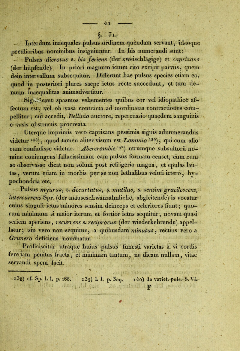 §. 3i. Interdum inaequales pulsus ordinem quendam servant, ideoquc peculiaribus nominibus insigniuntur. In bis numerandi sunt : Pulsus dicrotus s. bis feriens (der zweiscbiagige) et capriza?is (der hupfende)- In priori magnum ictum cito excipit parvus, quem deiu intervallum subsequllur. Differunt hae pulsus species etiam eo, quod in posteriori plures saepe ictus recte succedunt, et tum de- mum inaequalitas animadvertitur. Slgui^cant spasmos vehementes quibus cor vel idiopathice af- fectum est ^ yel ob vasa contracta ad inordinatas contractiones com- pellitur’, cui accedit, Bellinio auctore, repercussio quaedem sanguinis e vasis obstructis procreata. Uterque imprimis vero caprizans pessimis signis adnumerandus videtur ^^8^^ quod tamen aliter visum est Lommio ^^9)^ qui cum alio eum confudisse videtur. Ahercromhie . utrumque subsultorii no- mine coniungens fallacissimam eam pulsus formam censet, cum eum se observasse dicat non soluni post refrigeria magna, et epulas lau- tas , verum etiam in morbis per se non lethalibus veluti ictero, hy- pochondria etc, “ ' Pulsus myuruSy s. decurtatus^ s. mutilus^ s. sensim gracilescens^ intercurrens Spr. (der mauseschwanzahnliche, abgleltende) is vocatur cuius singuli ictus minores sensim deinceps et celeriores fiunt; quo- rum minimum si maior iterum et fortior ictus sequitur, novam quasi seriem aperiens, recurrens s. reciprocus' {der wiederkehrende) appel- latur; sin vero non sequitur, a quibusdam , rectius vero a Grunero deficiens nominatur. ' Proficiscitur utraque huius pulsus funesti varietas a vi cordis fere iam pemtusi Iracta, et minimam tantum, ne dicam nullam ^ vitae servandi spem facit. v - - ■ ’ % v^3g) of. Sp. 1. 1. p. iS8. i39) 1. 1. p. SoQ. i4o) de variet, puls, S. VI. • p \ ' /