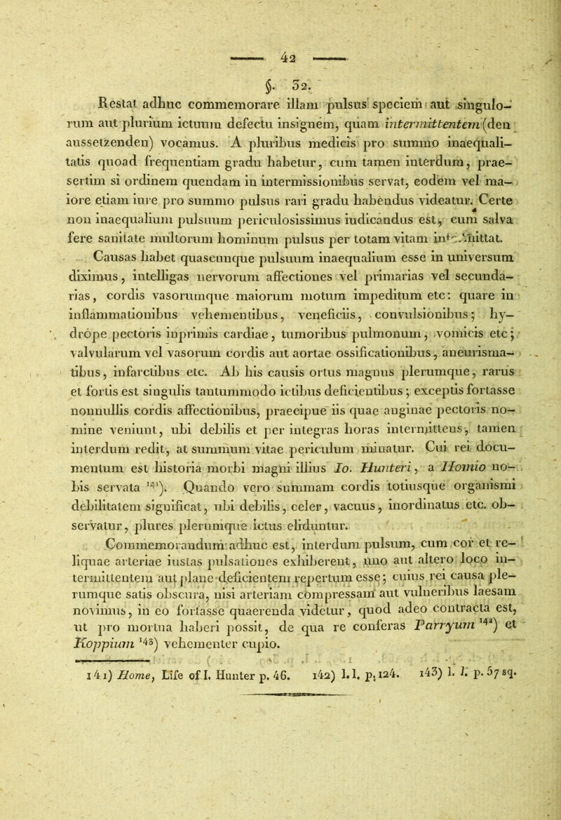 §. 52. Restat adhuc commemorare illam pulsus specierh aut singulo- rum aut plurium ictuum defectu insignem, quam intermittentem {Aen aussetzenden) vocamus. A pluribus medicis pro summo inaequali- tatis quoad frequentiam gradu habetur, cum tamen interdum, prae- sertim si ordinem quendam in intermissionibus servat, eodem vel ma- iore etiam iure pro summo pulsus rari gradu habendus videatur. Certe non inaequalium pulsuum periculosissimus iudicandus est:, cum salva fere sanitate multorum hominum pulsus per totam vitam intc.Miittat. Causas habet quascunque pulsuum inaequalium esse in universum diximus, intelligas nervorum affectiones vel primarias vel secunda- rias, cordis vasorumque maiorum motum impeditum etc: quare in inflammationibus vehementibus, veneficiis, convulsionibus; hy- drope pectoris inprimis cardiae, tumoribus pulmonum, ^vomicis etc; valvularum vel vasorum cordis aut aortae ossificationibus, aneurisnia- tibus, infarctibus etc. Ab his causis ortus magnus plerumque, rarus et foriis est singulis tantummodo ictibus deficientibus; exceptis fortasse nonnullis cordis affectionibus, praecipue' iis quae anginae pectoris no- mine veniunt, ubi debilis et perintegras horas intermittens, tamen interdum redit, at summum vitae periculum minatur. Cui rei docu- mentum est historia morbi magni illius Io. Hwiteri^ a Ilomio no- bis servata Quando vero summam cordis totiusque organismi debilitatem significat, ubi debilis, celer, vacuus, inordinatus etc. ob- servatur, plures plerumque ictus eliduntur. Commemorandum adhuc est, interdum pulsum, cum cor et re- liquae arteriae instas pulsationes exliiberent, uno aut altero loco in- termittentem aut plane • deficien tem repertum esse; cuius. rei causa ple- rumque satis obscura, nisi arteriam compressani aut vulneribus laesam novimus, in eo fortasse quaerenda videtur, quod adeo contracta est, iit pro mortua haberi possit, de qua re conferas Parryurn Koppium ^^5) vehementer cupio. I ■ I , > i4i) Home^ Life of L liunter p. 46. i42) I. h p. 124. i43) I. 1. p.