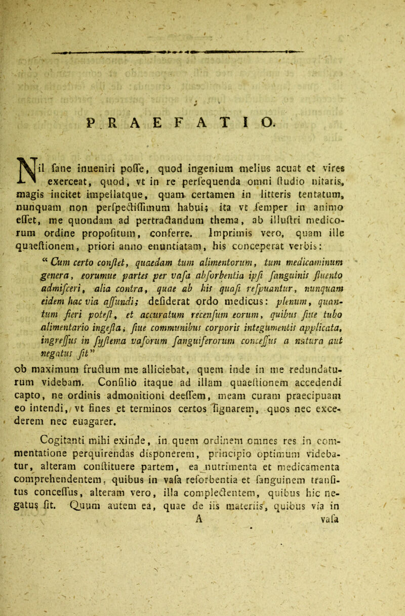 PRAEFATIO. Nil fane inuenlri pofle, quod ingenium meliu« acuat et vires exerceat, quod, vt in re'perrequenda omni (ludio nitaris, magis incitet impeilatque, quani certamen in litteris tentatum, nunquam non perfpediflimum habui; ita vt .femper in animo effet, me quondam ad pertra(flandum thema, ab illuftri medico- rum ordine propofituni, conferre. Imprimis vero, quam ille quaeftionem, priori anno enuntiatam, his conceperat verbis: Cum ceHo conjlet, quaedam tum alimentorum, tum medicaminum genera, eorumue partes per vafa ahforbentla ipfi fanguinis fluento admifceri^ alia contra^ quae ab his quafi refpuanitir, nunquam eidem hac via abundi; -defiderat ordo medicus: plenum, qiian^ tum fieri potefl^ et accuratum recenfum eorum, quibus flue tubo alimentario ingefla ,• fiue communibus corporis integumentis applicata, ingreffus in flyflema vaforum f anguifer.orum conceJTus a natura aut negatus fiV ob maximum fruiflum me alliciebat, quem inde in me redundatu- rum videbam. Confilio itaque ad illam quaedionem accedendi capto, ne ordinis admonitioni deelTem, meam curam praecipuam eo intendi, vt fines et terminos certos Tignarem, quos nec exce- derem nec euagarer, • ■. - Cogitanti mihi exinde, in quem ordinem omnes res in com- mentatione perquirendas disponerem, principio optimum videba- tur,^ alteram conftituere partem, eajnitrimenta et medicamenta comprehendentem, quibus in vafa reforbentia et fanguinem tfanfi- tus conceffus, alteram vero, illa compledentem, quibus hic ne- gatu§ fit. Quum autem ea, quae de iis materiis, quibus via in A vafa s