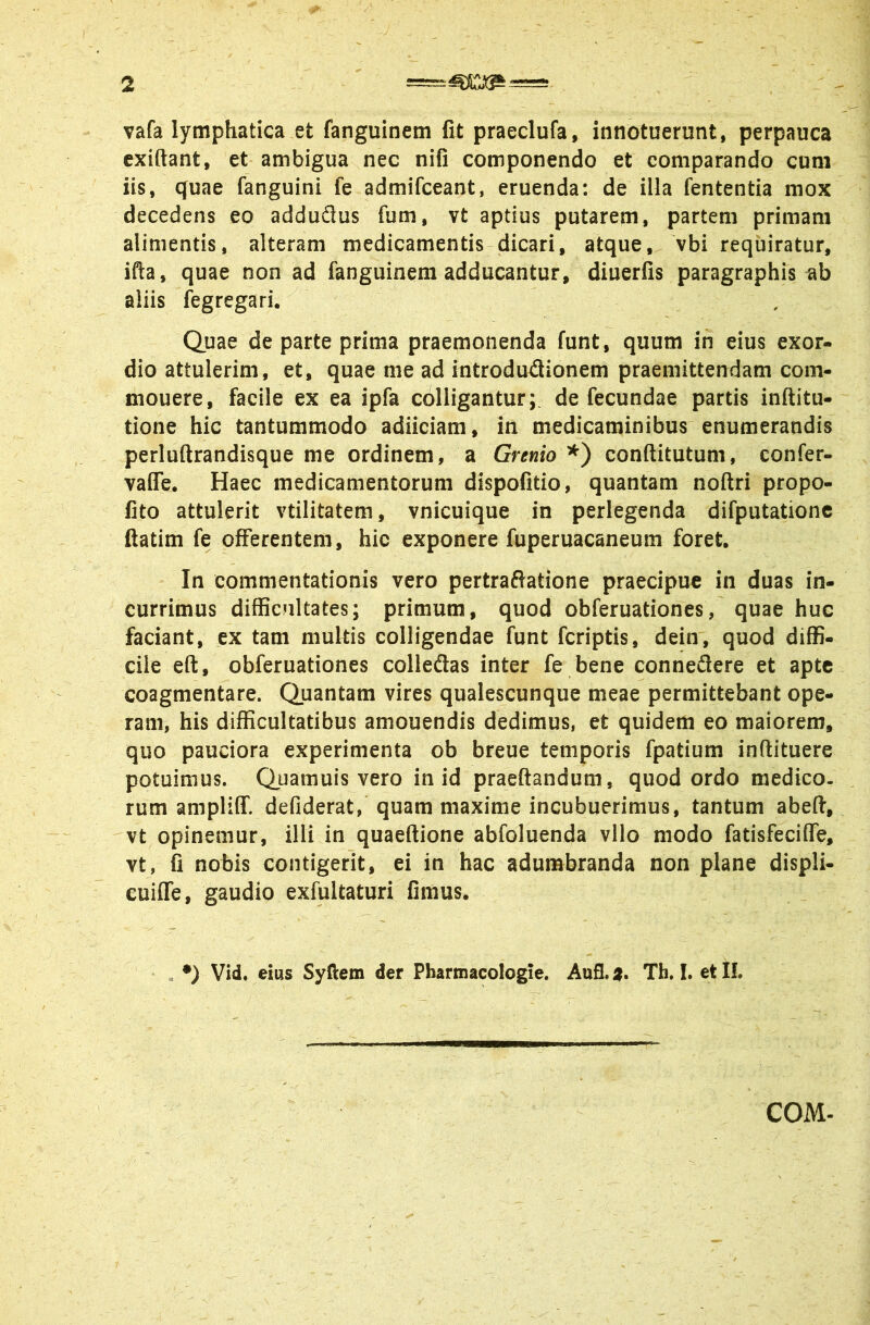 vafa lymphatica et fanguinem fit praeclufa, innotuerunt, perpauca exiftant, et ambigua nec nifi componendo et comparando cum iis, quae fanguini fe admifceant, eruenda: de illa fententia mox decedens eo adduflus fum, vt aptius putarem, partem primam alimentis, alteram medicamentis dicari, atque, vbi requiratur, ifta, quae non ad fanguinem adducantur, diuerfis paragraphis ab aliis fegregari. Quae de parte prima praemonenda funt, quum in eius exor- dio attulerim, et, quae me ad introdudionem praemittendam com- mouere, facile ex ea ipfa colligantur; de fecundae partis inftitu- tione hic tantummodo adiiciam, in medicaminibus enumerandis perluftrandisque me ordinem, a Grenio conftitutum, confer- vaCTe, Haec medicamentorum dispofitio, quantam noftri propo- lito attulerit vtilitatem, vnicuique in perlegenda difputationc ftatim fe offerentem, hic exponere fuperuacaneum foret. In commentationis vero pertraSatione praecipue in duas in- currimus difficultates; primum, quod obferuationes, quae huc faciant, ex tam multis colligendae funt fcriptis, dein, quod diffi- cile eft, obferuationes colleflas inter fe bene connedere et apte coagmentare. Quantam vires qualescunque meae permittebant ope- ram, his difficultatibus amouendis dedimus, et quidem eo maiorem, quo pauciora experimenta ob breue temporis fpatium inftituere potuimus. Quamuis vero in id praedandum, quod ordo medico- rum ampliff. defiderat,' quam maxime incubuerimus, tantum abeft, vt opinemur, illi in quaeftione abfoluenda vllo modo fatisfeciffe, vt, fi nobis contigerit, ei in hac adumbranda non plane displi- euiffe, gaudio exfultaturi limus. , •) Vid. eius Syftem der Pharmacologie. Aufl. 9» Th, I. et IL COM.