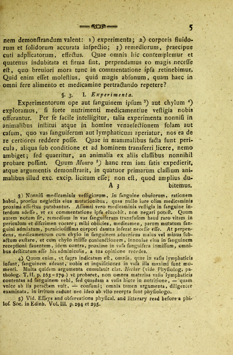 nem demonftranduni valent: i) experimenta; 2) corporis fluido- rum et folidorum accurata infpedio; remediorum, praecipue cuti adpHcatorum, effedus. Quae-omnia hic contemplemur et quatenus indubitata et firma fint, perpendamus eo magis neceffe efl:, quo breuiori mora tunc in commentatione ipfa retinebimur. Quid enim eflet moleftius, quid magis abibnum, quam haec in omni fere alimenta et medicamine pertraflando repetere? §. 3. l. Experiment a. Experimentorum ope aut fanguinem ipfum aut chylum exploramus, fi forte nufrimenti medicamentiue veftigia nobis offerantur. Per fe facile intelligitur, talia experimenta nonnifi in animalibus inftitui atque in homine venaefeclionem folam aut cafum, quo vas fanguiftriim aut lymphaticum aperiatur', nos ea de re certiores reddere poffe. Quae in mammalibus fafla funt peri- cula, aliqua fub conditione_et ad hominem transferri licere, nemo ambiget; fed quaeritur, an animalia ex aliis claflTibus nonnihil probare poffmt. Quum Momo hanc rem iani fatis expedierit, atque argumentis denionftrarit, in quatuor primarum claflmm ani- malibus illud exQ. excip. licitum effe; non efl, quod amplius du- - A j bitemus. 3) Nonnifi-medicaminis veftigiomm, in fanguine obuforum, rationem habui, prorfus neglectis eius mutationibus, quas nuilo iure oHm medicaminis proximi effectus putabantur. Affumti vero medicaminis veftigia in fanguine in- terdum adeffe, vt ex commentatione ipfa elucebit, non negari poteft. Quum autem notum fit, remedium in vas fanguiferum transfufum haud raro vitam ia periculum et diferimen vocare; mihi obikies, medicamen, parum mutatum fan- guini admixtum, perniciofifllma corpori damna inferat neceffe efte. At perpen- dens, medicamentum cum chyio in fanguinem adueniens maius vel minus fuh- adtum exftare, et cUm chylo inlific coniandtioiiem, innoxiae eius in fanguinem receptioni fauentem, idem contra, proxhirie in vafa fanguifera inmiffum, omni- bus deflitutum effe bis adminiculis, a tua opinione recedes. 4) Quum enim, vt fupra indicatam eft, omnia, quae in vafis lymphaticis infunt, fanguinem adeant, nobis et inquifitiones in vafa iila maximi funt nao- menti. Multa quidem argumenta cumolauit elar. Eecker (vide Phyfioiog. pa- tholog. T.II. p. 163-179.) vt probaret, non omnes materias vafis lymphaticis contentas ad fanguinem vehi, fed quasdam a vafis hisce in nutritione, ~ quam vnice ab iis peradlam vult, confumi; omnia tamen argumenta, diligenter examinata, in irritam cadunt nec ideo ab vllo recepta funt phyfioiogo. 5) Vid. Efljays and obfervations pbyiicai, and iitterary rcad before'a phi- lof. S6c. iuEdinb. Vol. liL p. 294 et 295. t