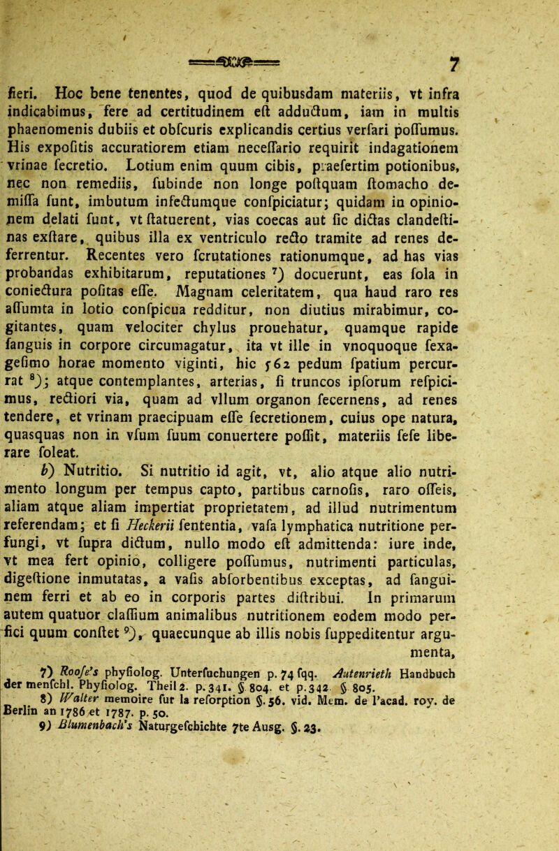 / fieri. Hoc bene tenentes, quod de quibusdam materiis, vt infra indicabimus, Tere ad certitudinem e(l addudum, iam in multis phaenomenis dubiis et obfcuris explicandis certius verfari poflumus. His expofitis accuratiorem etiam neceflario requirit indagationem 'vrinae fecretio. Lotium enim quum cibis, piaefertim potionibus, nec non remediis, fubinde non longe poftquam ftomacho de- miffa funt, imbutum infedumque confpiciatur; quidam in opinio- jnem delati funt, vt ftatuerent, vias coecas aut fic diftas clandefti- nas exftare, quibus illa ex ventriculo reflo tramite ad renes de- ferrentur. Recentes vero ferutationes rationumque, ad has vias probandas exhibitarum, reputationes docuerunt, eas fola in conieflura pofitas efle_. Magnam celeritatem, qua haud raro res aflumta in lotio confpicua redditur, non diutius mirabimur, co- gitantes, quam velociter chylus prouehatur, quamque rapide fanguis in corpore circumagatur,, ita vt ille in vnoquoque fexa- gefimo horae momento viginti, hic pedum fpatium percur- rat atque contemplantes, arterias j*'fi truncos ipforum refpici- mus, refliori via, quam ad vllum organon fecernens, ad renes tendere, et vrinam praecipuam efle fecretionem, cuius ope natura, quasquas non in vfuni fuum conuertere poffit, materiis fefe libe- rare foleat. Nutritio. Si nutritio id agit, vt, alio atque alio nutri- mento longum per tempus capto, partibus carnofis, raro offeis, aliam atque aliam impertiat proprietatem, ad illud nutrimentum referendam; et fi Heckerii fententia, vafa lymphatica nutritione per- fungi, vt fupra diflum, nullo modo eft admittenda: iure inde, vt mea fert opinio, colligere pofiumus, nutrimenti particulas, digeftione inmutatas, a vafis abforbentibus exceptas, ad fangui- nem ferri et ab eo in corporis partes diftribui. In primarum autem quatuor_claflium animalibus nutritionem eodem modo per- fici quum confiet quaecunque ab illis nobis fuppeditentur argu- ! . ^ menta, I Roofe*s phyfiolog. Unterfuchungen p. 74 fqq. Autenrieth Handbuch |der menfcbl. Phyfioiog. Theila. p.341. § 804. et p.342 § 805. j 8) Walter memoire fur Ia reforption §.56. vid. Mem. de Tacad. roy. de IBerlin an 1786 et 1787. p. 50. I 9^ BiumenbacWs Naturgefcbichte 7te Ausg. §. 3^3.