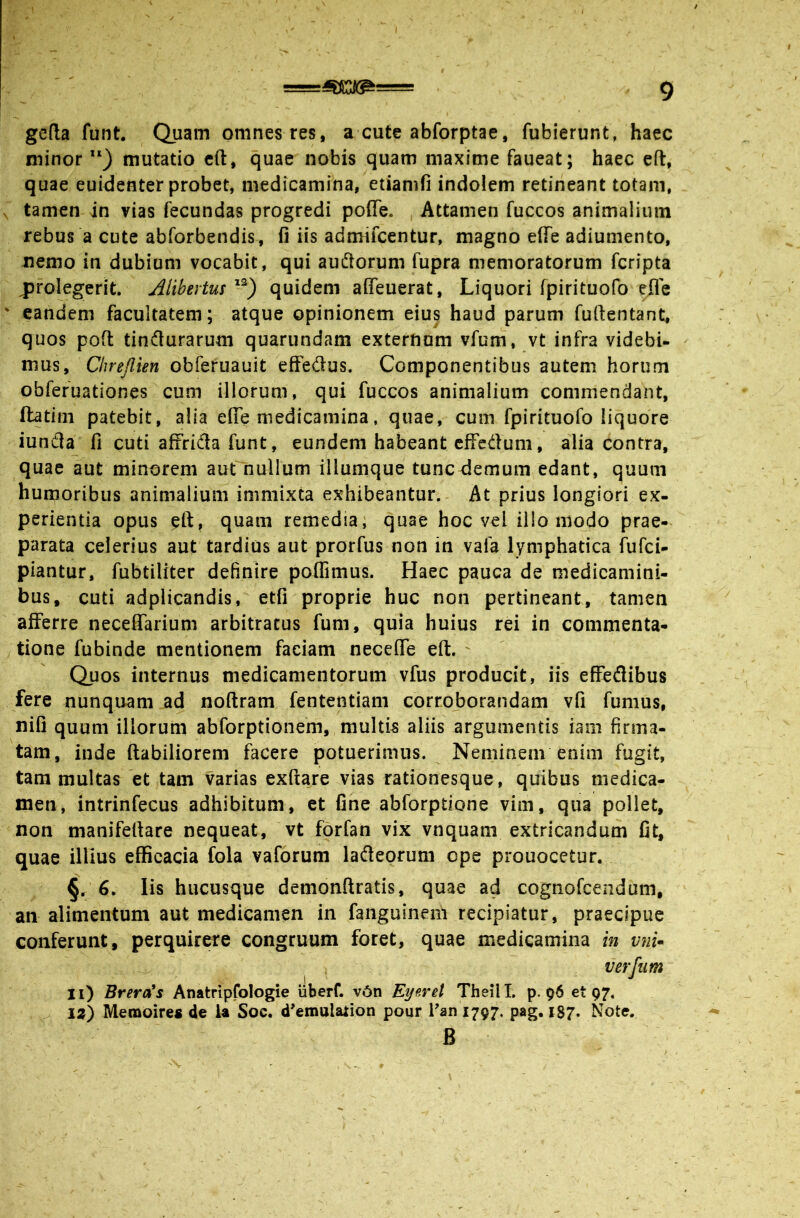 gefta funt. Quam omnes res, a cute abforptae, fubierunt, haec minor “) mutatio cfl, quae nobis quam maxime faueat; haec eft, quae euidenter probet, medicamina, etiamfi indolem retineant totam, tamen in vias fecundas progredi poffe. Attamen fuccos animalium rebus a cute abforbendis, fi iis admifcentur, magno efle adiumento, nemo in dubiam vocabit, qui audlorum fupra memoratorum fcripta j)folegerit. Alibertusquidem affeuerat, Liquori fpirituofo efle eandem facultatem; atque opinionem eius haud parum fufientant, quos pofi: tindurarum quarundam externum vfum, vt infra videbU mus, Chrejlien obferuauit effedus. Componentibus autem horum obfefuationes cum illorum, qui fuccos animalium commendant, ftatini patebit, alia efie medicamina, quae, cum fpirituofo liquore iunda fi cuti affrida funt, eundem habeant cffedum, alia contra, quae aut minorem aut nullum illumque tunc demum edant, quum humoribus animalium immixta exhibeantur. At prius longiori ex- perientia opus eft, quam remedia; quae hoc vel illo modo prae- parata celerius aut tardius aut prorfus non in vafa lymphatica fufci- piantur, fubtiliter definire poflimus. Haec pauca de medicamini- bus, cuti adplicandis, etfi proprie huc non pertineant, tamen afferre neceSarium arbitratus fum, quia huius rei in commenta- tione fubinde mentionem faciam necefle eft. ' Quos internus medicamentorum vfus producit, iis effedibus fere nunquam ad noftram fententiam corroborandam vfi fumus, nifi quum illorum abforptionem, multis aliis argumentis iam firma- tam, inde ftabiliorem facere potuerimus. Neminem enim fugit, tam multas et tam varias exfta_re vias rationesque, quibus medica- men, intrinfecus adhibitum, et fine abforptione vim, qua pollet, non manifeftare nequeat, vt forfan vix vnquam extricandum fit, quae illius efficacia fola vaforum ladeorum ope prouocctur. ^/6. Iis hucusque demonftratis, quae ad cognofeendum, an alimentum aut medicamen in fanguinem recipiatur, praecipue conferunt, perquirere congruum foret, quae medicamina in vnU verfum ~ ii) BrercCs Anatripfologie uberf. v6n Eyeret TheilL p. 96 et 97. la) Memoires de U Soc. d’emulation pour fan i797. pag. 187. Note. B