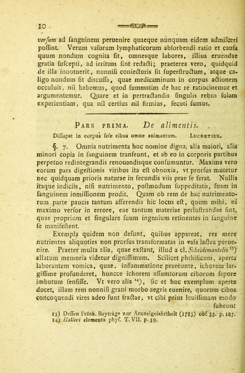 verfum ad fanguinem peruenire quaeque nunquam eidem admifceri poffint. Verum vaforum lymphaticorum abforbendi ratio et caufa quum nondum cognita fit, omnesque labores, illius eruendae gratia fufcepti, ad irritum fint redafli; praeterea vero, quidquid de illa imiotuerit, iionnifi coniecluris fit fuperftrudum, 'atque ca- ligo nondum fit discufia, quae medicaminuni in corpus aSionem occuluit, nil habemus, quod fummatim de hac re ratiocinemur et argumentemur. Quare et in pertradandis fingulis rebus folam experientiam, qua nil certius nil firmius, fecuti fumus. Pars prima. De alimentis. Diffupat in corpus fefe cibus omne aiaimantum. Lucretius^» §. 7. Omnia nutrimenta hoc nomine digna, alia maiori, alia' minori copia in fanguinem tranfeunt, et ab eo in corporis partibus perpetuo redintegrandis renouandisque confumuntur. Maxima vero eorum pars digeftionis viribus ita eft obnoxia, vt prorfus mutetur nec quidquam prioris naturae in fecundis viis prae fe ferat. Nullis itaque indiciis, nifi nutrimento, poftmodum fuppeditatb, fuam m fanguinem inniiffionem prodit. Quam ob rem de hac nutrimento- rum parte paucis tantum afferendis hic locus eft, quum mihi, ni maximo verfor in errore, eae tantum materiae perluftrandac fint, quae propriam et fingulare fuum ingenium retinentes in fanguine fe manifefient. Exempla quidem non defunt, quibus appareat, res mere nutrientes aliquoties non prorfus transformatas in vafa ladlea perue- nire. Praeter multa alia, quae exftant, illud a cl.Schcidemantetro-^) allatum memoria videtur dfgniffinium. Scilicet phthificum, aperta laborantem vomica, quae, infiammatione praeeunte, icborem iar- giffime profunderet, huncce ichoreni afTumtorum ciborum faporc imbutum fenfiflfe. Vt vero alia fic et hoc exemplum aperte docet, illam rem nonnifi graui morbo aegris euenire, quorum cibos concoquendi vires adeo funt fradae, vt cibi prius leuiffimam modo fubeimt 13) Deflen Frank. Beytrage znr Arzineigelahrtbeit (l/SS) obf. 33. p, Igj. 24) Haikvi dementa phyf. T, Vil. p. 59*