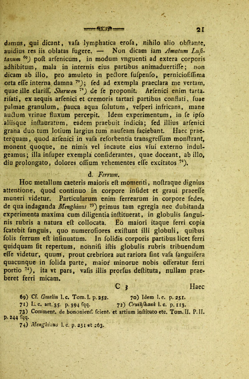 damus, qui dicant, vafa lymphatica erofa, nihilo alio obRante, auidius res iis oblatas fugere. — Non dicam iam Amatum Lufu tanum poft arfenicum, in modum vnguenti ad extera corporis adhibitum, mala in internis eius partibus animaduertifle; non dicam ab illo, pro amuleto in peflore fufpenfo, pcrniciofiflima orta effe interna damna fcd ad exempla praeclara me vertam, quae ille clariff. Sherwen de fe proponit. Arfenici enim tarta. rifati, ex aequis arfenici et cremoris tartari partibus conflati, fuae palmae granulum, pauca aqua foiutum, vefperi infricans, mane audum vrinae fluxum percepit. Idem experimentum, in fe ipfo .aliisque inftauratum, eadem praebuit indicia; fed illius arfenici grana duo tum lotium largius tum naufeam faciebant. Haec prae- terquam, quod arfenici in vafa reforbentia transgreflTum monflrant, monent quoque, ne nimis vel incaute eius vfui externo induU geamus; illa infuper exempla confiderantes, quae doceant, ab illo, diu prolongato, dolores oflium vehementes effe excitatos '^®). d. Ferrum. ' Hoc metallum caeteris maioris eft momenti, noftraque dignius attentione, quod continuo in corpore infidet et graui praeeffe muneri videtur. Particularum enim ferrearum in corpore fedes, de qua indaganda Menghims primus tam egregia nec dubitanda experimenta maxima cum diligentia inftituerat, in globulis fangui- nis rubris a natura efl: collocata. Eo maiori itaque ferri copia fcatebit fanguis, quo numerofiores exiftunt illi globuli, quibus folis ferrum eft infinuatum. In folidis corporis partibus licet ferri quidquam fit repertum, nonnifi iftis globulis rubris tribuendum effe videtur, quum, prout crebriora aut rariora fint vafa fanguifera quacunque in folida parte, maior minorue nobis offeratur ferri portio ita vt pars, vafis illis prorfus deftituta, nullam prae- beret ferri micam, C j Haec 69) Cf. Gmelin 1. c. Tom. I. p.352. ?o) Idem 1, c. p. 2sr. 71) I/. c, art. 35. P-394 fqq* 72) Cruikfhank l c. p. 113. 73) Comment, de bondnienf. fcient. et artium inftituto ete, Tom. II, P. II. p. 244 i*qq- 74) Mmghuifis I.c, p. 251 et 263.