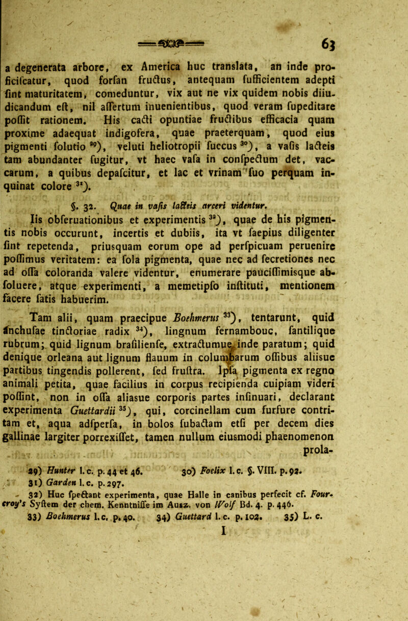 a degenerata arbore, ex America huc translata, an inde pro* ficifcatur, quod forfan frudus, antequam fufScientem adepti (int maturitatem, comeduntur, vix aut ne vix quidem nobis diiu. dicandum e(t, nil aiTertum inuenientibus, quod veram fupeditare poilit rationem. His cafti opuntiae frudibus efficacia quam proxime adaequat indigofera, quae praeterquam, quod eius pigmenti folutio “’), veluti heliotropii fuccus , a vaGs ladeis tam abundanter fugitur, vt haec vafa in confpedum det, vac- carum, a quibus depafcitur, et lac et vrinam 'fuo perquam in* quinat colore §• 32. Quae in vafis labeis arceri videntur. Iis obferuationibus et experimentis^*}, quae de his pigmen- tis nobis occurunt, incertis et dubiis, ita vt faepius diligenter fint repetenda, priusquam eorum ope ad perfpicuam peruenirc poffimus veritatem: ea,fola pigmenta, quae nec ad fecretioncs nec ad ofla coloranda valere videntur, enumerare pauciQimisque ab- foluere, atque/experimenti, a memetipfo inftituti, mentionem facere fatis habuerim. Tam alii, quam praecipue Eoehnierm , tentarunt, quid ^nchufae tindloriae radix lingnum fernambouc, fantilique rubrum;.quid lignum brafilienfe, extraftumu^inde paratum; quid denique orlean^ aut lignum hauum in colunmarum oflibus aliisue partibus tingendis pollerent, fed fruftra. Ijna pigmenta ex regno animali petita, quae facilius in corpus recipienda cuipiam videri poflint, non in o(Ta aliasue corporis partes infinuari, declarant experimenta Guettardii^^)^ qui, corcinellam cum furfure contri- tam et, aqua adfperfa, in bolos fubadam etfi per decem dies gallinae largiter porrexilTet, tamen nullum eiusmodi phaenomenon prola- 29) Hunter I.c. p. 44 et 46.  30) Foelix l.c. §. VIII. p.pa* 31) l.c. p.297. - 32) Huc fpeftant experimenta, quae Halle in canibus perfecit cf. Four» €roy's Syftem der ehem. KenntniJDTe im Aus2^. von IVolf Bd. 4. p. 446. 33) Boehmerus I.c« p«40. Guettard l.c. p. 103« 35) L. c.