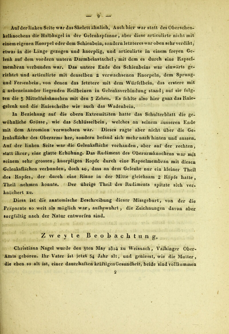 * y , / Auf der linken Seite war das Skelett ähnlich. Auch hier war statt des Oberschen- kelknochens die Halbkugel in der Gelenkspfanne , aber diese articulirte nicht mit einem eigenen Knorpel oder dem Schienbein, sondern letzteres war oben sehr verdikt, etwas in die Länge gezogen und knorplig, und articulirte in einem freyen Ge- lenk auf dem vordem untern Darmbeinstachel, mit dem es durch eine Kapsel- membran verbunden war. Das untere Ende des Schienbeins war einwärts ge- richtet und articulirte mit denselben 2, verwachsenen Knorpeln, dem Sprung- und Fersenbein, von denen das letztere mit dem Würfelbein, das erstere mit ß nebeneinander liegenden Keilbeinen in Gelenksverbindung stand j auf sie folg- ten die 5 Mittelfussknochcn mit den 5 Zehen. Es fehlte also hier ganz das Knie- gelenk und die Kniescheibe wie auch das Wadenbein. In Beziehung auf die obern Extremitäten hatte das Schulterblatt die ge- wöhnliche Grösse, wie das Schlüsselbein, welches an seinem äusseren Ende mit dem Acromion verwachsen war. Dieses ragte aber nicht über die Ge- lenksfläche des Oberarms her, sondern befand sich mehr nach hinten und aussen. Auf der linken Seite war die Gelenksfläche vorhanden, aber auf der rechten, statt ihrer, eine glatte Erhöhung. Das Rudiment des Oberarmknochens war mit seinem sehr grossen, knorpligen Kopfe durch eine Kapselmembran mit diesen Gelenksflächen verbunden, doch so, dass an dem Gelenke nur ein kleiner Theil des Kopfes, der durch eine Rinne in der Mitte gleichsam 2 Köpfe hatte, Theil -nehmen konnte. Der übrige Theil des Rudiments spitzte sich ver- knöchert zu. Die£s ist die anatomische Beschreibung dieser Missgeburt, von der die Präparate so weit als möglich war, aufbewahrt , die Zeichnungen davon aber sorgfältig nach der Natur entworfen sind. Zweyte Beobachtung. Christiana Nagel wurde den ßten May i8i4 zu Weissach, Vaihinger Ober- Amts geboren, Ihr Vater ist jetzt 54 Jahr alt, und geniesst, wie die Mutter, die eben so alt ist, einer dauerhaften kräftigen Gesundheit, beide sind vollkommen 2 t