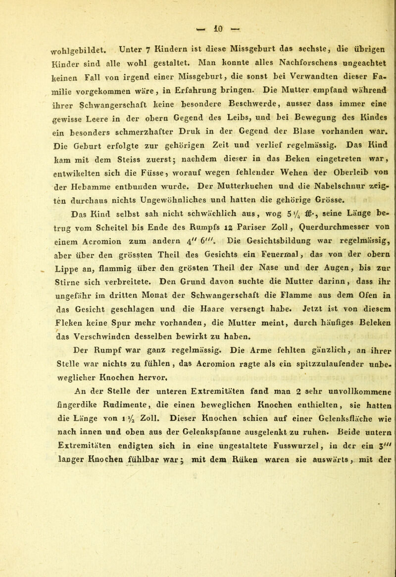 wohlgebildet. Unter 7 Kindern ist diese Missgeburt das sechste, die übrigen Kinder sind alle wohl gestaltet. Man konnte alles Nachforschens ungeachtet keinen Fall von irgend einer Missgeburt, die sonst bei Verwandten dieser Fa- milie vorgekommen wäre, in Erfahrung bringen. Die Mutter empfand während ihrer Schwangerschaft keine besondere Beschwerde, ausser dass immer eine gewisse Leere in der obern Gegend des Leibs, und bei Bewegung des Kindes ein besonders schmerzhafter Druk in der Gegend der Blase vorhanden war. Die Geburt erfolgte zur gehörigen Zeit und verlief regelmässig. Das Kind kam mit dem Steiss zuerst- nachdem dieser in das Beken eingetreten war, entwikelten sich die Füsse5 worauf wegen fehlender Wehen der Oberleib von der Hebamme entbunden wurde. Der Mutterkuchen und die Nabelschnur zeig- ten durchaus nichts Ungewöhnliches und hatten die gehörige Grösse. Das Kind selbst sah nicht schwächlich aus, wog 5*4 seine Länge be- trug vom Scheitel bis Ende des Rumpfs 12. Pariser Zoll, Querdurchmesser von einem Acromion zum andern 4 6/y/. Die Gesichtsbildung war regelmässig, aber über den grössten Theil des Gesichts ein Feuermal, das von der obern Lippe an, flammig über den grösten Theil der Nase und der Augen, bis zur Stirne sich verbreitete. Den Grund davon suchte die Mutter darinn, dass ihr ungefähr im dritten Monat der Schwangerschaft die Flamme aus dem Ofen in das Gesicht geschlagen und die Haare versengt habe. Jetzt ist von diesem Fleken keine Spur mehr vorhanden, die Mutter meint, durch häufiges Beleken das Verschwinden desselben bewirkt zu haben. Der Rumpf war ganz regelmässig. Die Arme fehlten gänzlich, an ihrer Stelle war nichts zu fühlen, das Acromion ragte als ein spitzzulaufender unbe- weglicher Knochen hervor« An der Stelle der unteren Extremitäten fand man 2 sehr unvollkommene fingerdike Rudimente, die einen beweglichen Knochen enthielten, sie hatten die Länge von 1 Zoll. Dieser Knochen schien auf einer Gelenksfläche wie nach innen und oben aus der Gelenkspfanne ausgelenkt zu ruhen. Beide untern Extremitäten endigten sich in eine ungestaltete Fusswurzel, in der ein 3#// langer Knochen fühlbar warj mit dem Rüken waren sie auswärts, mit der