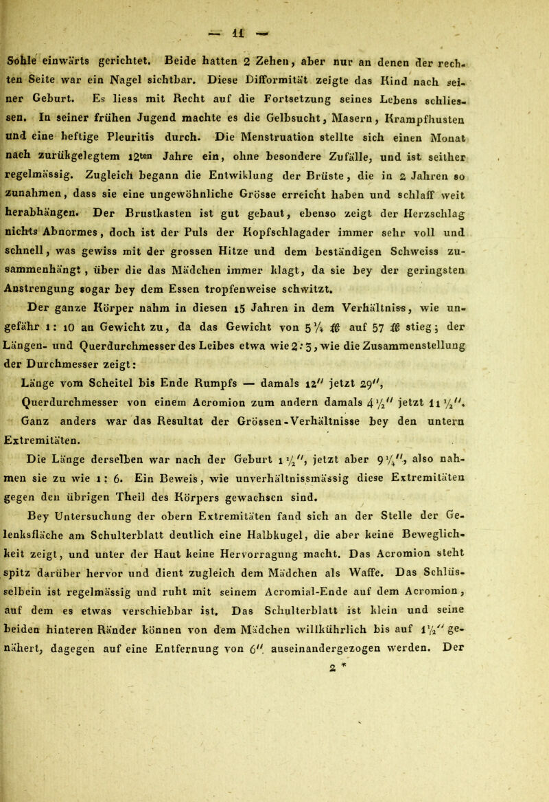 Sohle einwärts gerichtet. Beide hatten 2 Zehen, aber nur an denen der rech- ten Seite war ein Nagel sichtbar. Diese Difformität zeigte das Kind nach mei- ner Geburt. Es liess mit Recht auf die Fortsetzung seines Lebens schlies- sen. In seiner frühen Jugend machte es die Gelbsucht, Masern, Krampfhusten und eine heftige Pleuritis durch. Die Menstruation stellte sich einen Monat nach zurükgelegtem i2*en Jahre ein, ohne besondere Zufälle, und ist seither regelmässig. Zugleich begann die Entwiklung der Brüste, die in 2, Jahren so Zunahmen, dass sie eine ungewöhnliche Grösse erreicht haben und schlaff weit herabhängen. Der Brustkasten ist gut gebaut, ebenso zeigt der Herzschlag nichts Abnormes , doch ist der Puls der Kopfschlagader immer sehr voll und schnell, was gewiss mit der grossen Hitze und dem beständigen Schweiss zu- sammenhängt , über die das Mädchen immer klagt, da sie bey der geringsten Anstrengung sogar bey dem Essen tropfenweise schwitzt. Der ganze Körper nahm in diesen 15 Jahren in dem Verhältnis«, wie un- gefähr 1: io an Gewicht zu, da das Gewicht von 5 %• # auf 57 # stieg, der Längen- und Querdurchmesser des Leibes etwa wie 2- o> wie die Zusammenstellung der Durchmesser zeigt: Länge vom Scheitel bis Ende Rumpfs — damals 12 jetzt 29, Querdurchmesser von einem Acromion zum andern damals 41/2// jetzt li1//'. Ganz anders war das Resultat der Grössen-Verhältnisse bey den untern Extremitäten. ' Die Länge derselben war nach der Geburt ix/2fl, jetzt aber 91/4//, also nah- men sie zu wie 1: 6- Ein Beweis, wie unverhältnissmässig diese Extremitäten gegen den übrigen Theil des Körpers gewachsen sind. Bey Untersuchung der obern Extremitäten fand sich an der Stelle der Ge- lenksfläche am Schulterblatt deutlich eine Halbkugel, die aber keine Beweglich- keit zeigt, und unter der Haut keine Hervorragung macht. Das Acromion steht spitz darüber hervor und dient zugleich dem Mädchen als Waffe. Das Schlüs- selbein ist regelmässig und ruht mit seinem Acromial-Ende auf dem Acromion, auf dem es etwas verschiebbar ist. Das Schulterblatt ist klein und seine beiden hinteren Ränder können von dem Mädchen willkührlich bis auf 1 y/' ge- nähert, dagegen auf eine Entfernung von 6 auseinandergezogen werden. Der * 2