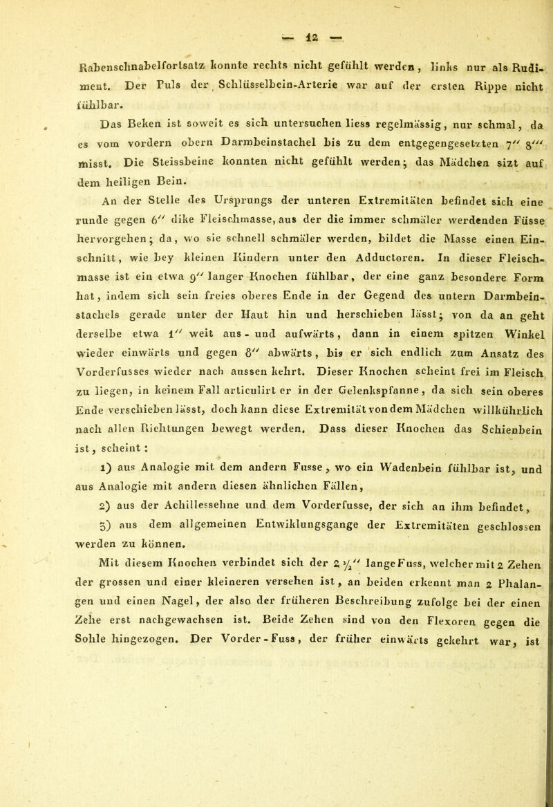 Rabenschnabelforlsatz konnte rechts nicht gefühlt werden, links nur als Rudi- ment. Der Puls der Schlüsselhein-Arterie war auf der ersten Rippe nicht fühlbar. Das Beken ist soweit es sich untersuchen liess regelmassig, nur schmal, da es vom vordem obern Darmbeinstachel bis zu dem entgegengesetzten 7 misst. Die Steissbeine konnten nicht gefühlt werden ^ das Mädchen sizt auf dem heiligen Bein. An der Stelle des Ursprungs der unteren Extremitäten befindet sich eine runde gegen 6 dike Fleischmasse, aus der die immer schmäler werdenden Füsse hervorgehen ; da, wo sie schnell schmäler werden, bildet die Masse einen Ein- schnitt , wie bey kleinen Kindern unter den Adductoren. In dieser Fleisch- masse ist ein etwa 9 langer Knochen fühlbar, der eine ganz besondere Form hat, indem sich sein freies oberes Ende in der Gegend des untern Darmbein- stachels gerade unter der Haut hin und herschieben lässt* von da an geht derselbe etwa 1 weit aus - und aufwärts, dann in einem spitzen Winkel wieder einwärts und gegen 8/y abwärts, bis er sich endlich zum Ansatz des Vorderfusses wieder nach aussen kehrt. Dieser Knochen scheint frei im Fleisch zu liegen, in keinem Fall articulirt er in der Gelenkspfanne, da sich sein oberes Ende verschieben lässt, doch kann diese Extremität von dem Mädchen willkührlich nach allen Pachtungen bewegt werden. Dass dieser Knochen das Schienbein ist, scheint : 1) aus Analogie mit dem andern Fusse , wo ein Wadenbein fühlbar ist, und aus Analogie mit andern diesen ähnlichen Fällen, 2) aus der Achillessehne und dem Vorderfusse, der sich an ihm befindet 5) aus dem allgemeinen Entwiklungsgange der Extremitäten geschlossen werden zu können. Mit diesem Knochen verbindet sich der 3 y/' lange Fuss, welcher mit 2 Zehen der grossen und einer kleineren versehen ist, an beiden erkennt man 2 Phalan- gen und einen Nagel, der also der früheren Beschreibung zufolge bei der einen Zehe erst nachgewachsen ist. Beide Zehen sind von den Flexoren gegen die Sohle hingezogen. Der Vorder-Fuss, der früher einwärts gekehrt war, ist