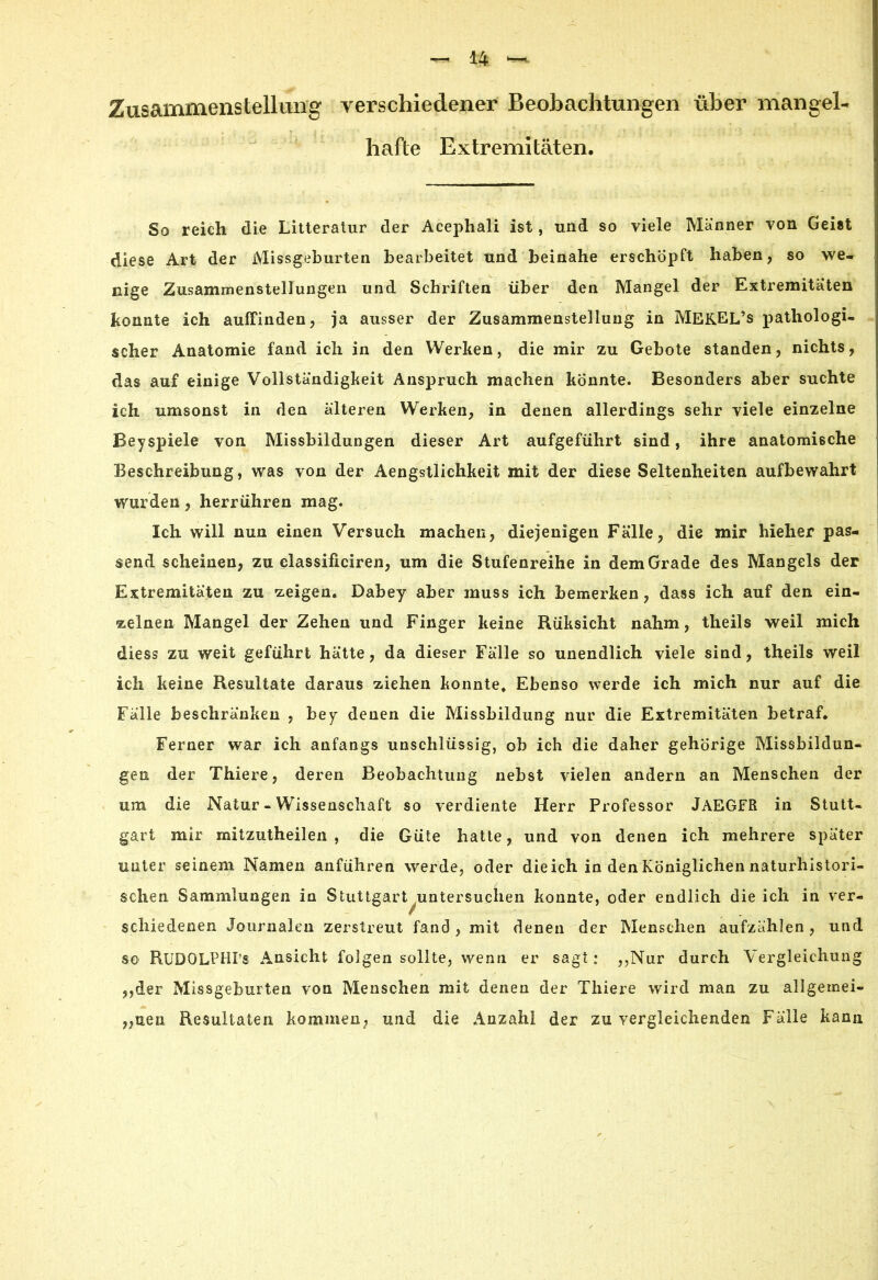 Zusammenstellung verschiedener Beobachtungen über mangel- hafte Extremitäten. So reich die Litteratur der Acephali ist, und so viele Männer von Geist diese Art der Missgeburten bearbeitet und beinahe erschöpft haben, so we- nige Zusammenstellungen und Schriften über den Mangel der Extremitäten konnte ich auffinden, ja ausser der Zusammenstellung in MEKEL’s pathologi- scher Anatomie fand ich in den Werken, die mir zu Gebote standen, nichts, das auf einige Vollständigkeit Anspruch machen könnte. Besonders aber suchte ich umsonst in den älteren Werken, in denen allerdings sehr viele einzelne Beyspiele von Missbildungen dieser Art aufgeführt sind, ihre anatomische Beschreibung, was von der Aengstlichkeit mit der diese Seltenheiten aufbewahrt wurden, herrühren mag. Ich will nun einen Versuch machen, diejenigen Fälle, die mir hieher pas- send scheinen, zu classificiren, um die Stufenreihe in dem Grade des Mangels der Extremitäten zu zeigen. Dabey aber muss ich bemerken, dass ich auf den ein- zelnen Mangel der Zehen und Finger keine Rüksicht nahm, theils weil mich diess zu weit geführt hätte, da dieser Fälle so unendlich viele sind, theils weil ich keine Resultate daraus ziehen konnte» Ebenso werde ich mich nur auf die Fälle beschränken , bey denen die Missbildung nur die Extremitäten betraf. Ferner war ich anfangs unschlüssig, ob ich die daher gehörige Missbildun- gen der Thiere, deren Beobachtung nebst vielen andern an Menschen der um die Natur - Wissenschaft so verdiente Herr Professor JAEGFR in Stutt- gart mir mitzutheilen , die Güte hatte, und von denen ich mehrere später unter seinem Namen anführen werde, oder dieich in den Königlichen naturhistori- schen Sammlungen in Stuttgart untersuchen konnte, oder endlich dieich in ver- schiedenen Journalen zerstreut fand , mit denen der Menschen aufzählen, und so RUDOLPHI’s Ansicht folgen sollte, wenn er sagt: ,,Nur durch Vergleichung ,,der Missgeburten von Menschen mit denen der Thiere wird man zu allgemei- nen, Resultaten kommen; und die Anzahl der zu vergleichenden Fälle kann