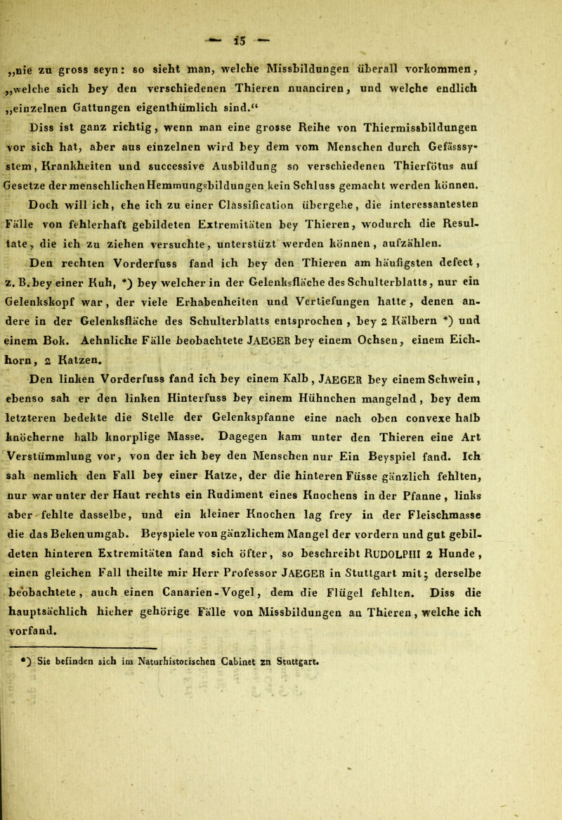 „nie zu gross seyn: so sieht man, welche Missbildungen überall Vorkommen, „welche sich bey den verschiedenen Thieren nuanciren, und welche endlich „einzelnen Gattungen eigentümlich sind.“ Diss ist ganz richtig, wenn man eine grosse Reihe von Thiermissbildungen vor sich hat, aber aus einzelnen wird bey dem vom Menschen durch Gefässsy- stem, Krankheiten und successive Ausbildung so verschiedenen Thierfötus aui Gesetze der menschlichen Hemmungsbildungen kein Schluss gemacht werden können. Doch will ich, ehe ich zu einer Classification übergehe, die interessantesten Fälle von fehlerhaft gebildeten Extremitäten bey Thieren, wodurch die Resul- tate, die ich zu ziehen versuchte, unterstüzt werden können, aufzählen. Den rechten Vorderfuss fand ich bey den Thieren am häufigsten defect, z.B. bey einer Kuh, bey welcher in der Gelenksfläche des Schulterblatts, nur ein Gelenkskopf war, der viele Erhabenheiten und Vertiefungen hatte, denen an- dere in der Gelenksfläche des Schulterblatts entsprochen , bey 2 Kälbern *) und einem Bok. Aehnliche Fälle beobachtete JAEGER bey einem Ochsen, einem Eich- horn, 2 Katzen* Den linken Vorderfuss fand ich bey einem Kalb, JAEGER bey einem Schwein, ebenso sah er den linken Hinterfuss bey einem Hühnchen mangelnd , bey dem letzteren bedekte die Stelle der Gelenkspfanne eine nach oben convexe halb knöcherne halb knorplige Masse. Dagegen kam unter den Thieren eine Art Verstümmlung vor, von der ich bey den Menschen nur Ein Beyspiel fand. Ich sah nemlieh den Fall bey einer Katze, der die hinteren Füsse gänzlich fehlten, nur war unter der Haut rechts ein Rudiment eines Knochens in der Pfanne, links aber fehlte dasselbe, und ein kleiner Knochen lag frey in der Fleischmasse die das Bekenumgab. Beyspiele von gänzlichem Mangel der vordem und gut gebil- deten hinteren Extremitäten fand sich öfter, so beschreibt RlIDOLPHI Z Hunde, einen gleichen Fall theilte mir Herr Professor JAEGER in Stuttgart mit* derselbe beobachtete, auch einen Canarien-Vogel, dem die Flügel fehlten. Diss die hauptsächlich hieher gehörige Fälle von Missbildungen an Thieren, welche ich vorfand. *) Sie befinden sich im Naturhistorischen Gabinet zn Stuttgart«