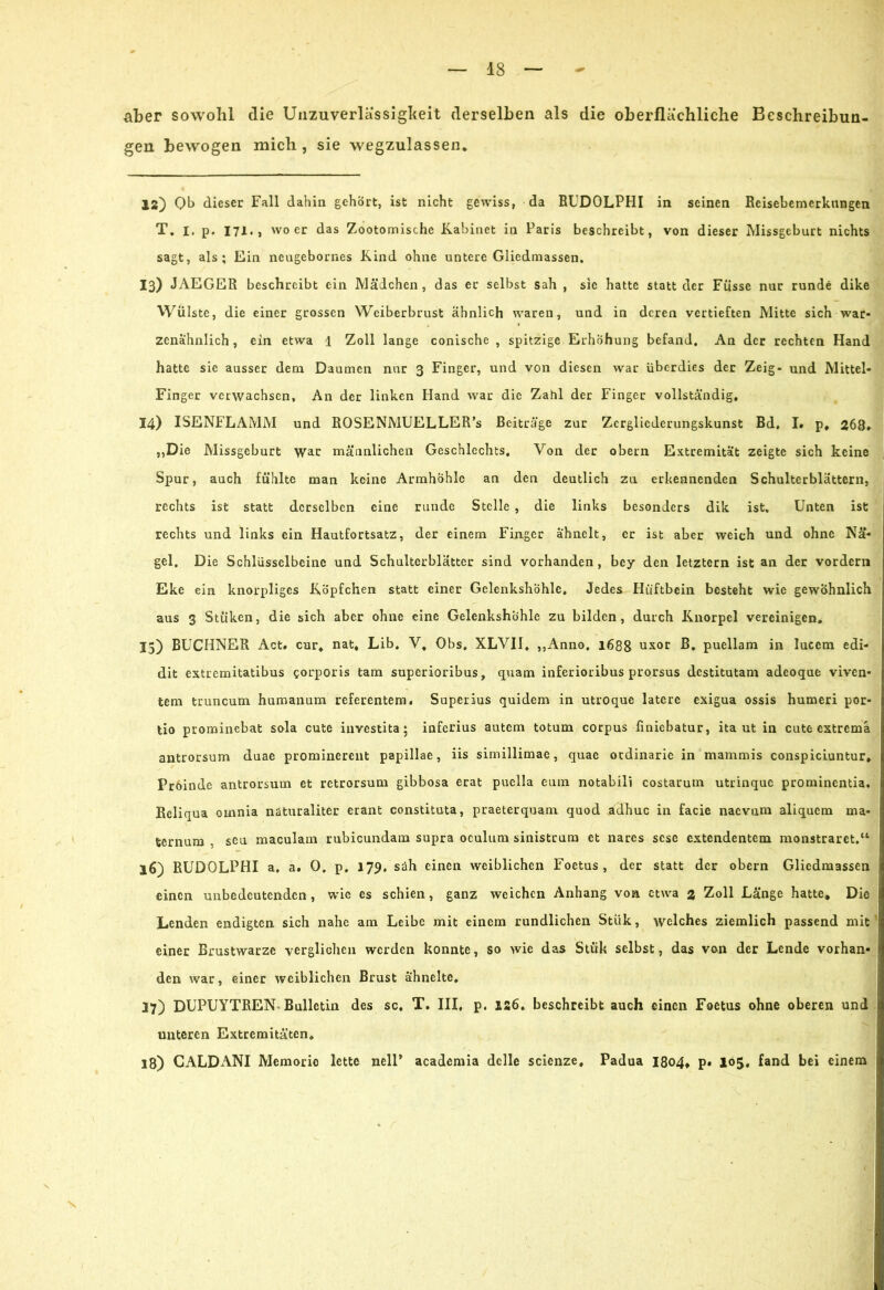 aber sowohl die Unzuverlässigkeit derselben als die oberflächliche Beschreibun- gen bewogen mich , sie wegzulassen* 12) Ob dieser Fall dahin gehört, ist nicht gewiss, da RUDOLPHI in seinen Reisebemerkungen T. i. p. 171., wo er das Zootomische Kabinet in Paris beschreibt, von dieser Missgeburt nichts sagt, als; Ein neugebornes Kind ohne untere Gliedmassen, 13) JAEGER beschreibt ein Mädchen, das er selbst sah , sie hatte statt der Füsse nur runde dike Wülste, die einer grossen Weiberbrust ähnlich waren, und in deren vertieften Mitte sich war- zenähnlich , ein etwa 1 Zoll lange conische , spitzige Erhöhung befand. An der rechten Hand hatte sic ausser dem Daumen nur 3 Finger, und von diesen war überdies der Zeig- und Mittel- Finger verwachsen. An der linken Hand war die Zahl der Finger vollständig, 14) ISENFLAMM und ROSENMUELLER’s Beiträge zur Zergliederungskunst Bd, I. p, 268, ,,Die Missgeburt war männlichen Geschlechts, Von der obern Extremität zeigte sich keine Spur, auch fühlte man keine Armhöhle an den deutlich zu erkennenden Schulterblättern, rechts ist statt derselben eine runde Stelle , die links besonders dik ist. Unten ist rechts und links ein Hautfortsatz, der einem Finger ähnelt, er ist aber weich und ohne Nä- gel. Die Schlüsselbeine und Schulterblätter sind vorhanden , bey den letztem ist an der vordem Eke ein knorpliges Köpfchen statt einer Gelenkshöhle, Jedes Hüftbein besteht wie gewöhnlich aus 3 Stuken, die sich aber ohne eine Gelenkshöhle zu bilden, durch Knorpel vereinigen, 15) BÜCHNER Act, cur* nat, Lib. V, Obs. XLVII, ,,Anno, 1688 uxor B, puellam in lueem edi- dit extremitatibus corporis tarn superioribus, quam inferioribus prorsus destitutam adeoque viven- tem truncum humanum referentem, Superius quidem in utroque latere exigua ossis humeri por- tio prominebat sola cute investita; inferius autem totum corpus finiebatur, ita ut in cute extremä antrorsum duae prominerent papillae, iis simillimae, quae ordinarie in mammis conspiciuntur, Proindc antrorsum et retrorsum gibbosa erat puella cum notabili costarum utrinque prominentia. Reliqua otnnia näturaliter erant constituta, praeterquam quod adhuc in facie naevum aliquem ma- fcernum . seu maculam rubicundam supra oculum sinistcum et nares sese extendentem monstraret.“ 16) RUDOLPHI a. a. 0. p. 179. sah einen weiblichen Foetus, der statt der obern Gliedmassen einen unbedeutenden , wie es schien, ganz weichen Anhang von etwa % Zoll Länge hatte* Die Lenden endigten sich nahe am Leibe mit einem rundlichen Stük, welches ziemlich passend mit einer Brustwarze verglichen werden konnte, so wie das Stük selbst, das von der Lende vorhan- den war, einer weiblichen Brust ähnelte, 27) DUPUYTREN Bulletin des sc, T. III, p. 126, beschreibt auch einen Foetus ohne oberen und unteren Extremitäten, 18) CALDANI Memoric lette nell’ academia dclle scienze, Padua I8o4* p. 105, fand bei einem \