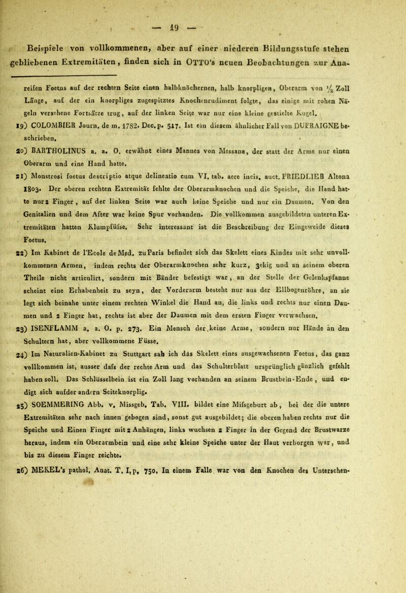 t Beispiele von vollkommenen, aber auf einer niederen Bildungsstufe stehen gebliebenen Extremitäten , finden sich in ÜTTO’s neuen Beobachtungen zur Aua- reifen Foetus auf der rechten Seite einen halbknöcherncn, halb knorpligen, Oberarm -von Zoll Länge, auf der ein knorpliges zugespitztes Knochenrudiment folgte, das einige mit rohen Nä- geln versehene Fortsätze trug, auf der linken Seite war nur eine kleine gestielte Kugel. 19) COLOMBIER Journ.de in, 1782* Dec, p. 5x7. Ist ein diesem ähnlicher Fall von DUFRAIGNE be- 1 schrieben. » So) BARTHOLINUS a. a. 0. erwähnt eines Mannes von Mcssana, der statt der Arme nur einen Oberarm und eine Hand hatte. 21) Monstrosi foetus descriptio atque dclineatio cum VI. tab. acre incis. auct. FRIEDLIEB Altona 1803» Der oberen rechten Extremitac fehlte der Oberarmknochen und die Speiche, die Iland hat- te nur 2 Finger , auf der linken Seite war auch keine Speiche und nur ein Daumen. Von den Genitalien und dem After war keine Spur vorhanden. Die vollkommen ausgcbildetcn unteren Ex- tremitäten hatten Klumpfüfse, Sehr interessant ist die Beschreibung der Eingeweide dieses Foetus, 32) Im Kabinet de l’Ecole de Med, zu Paris befindet sich das Skelett eines Kindes mit sehr unvoll- kommenen Armen, indem rechts der Oberarmknochen sehr kurz, ßekig und an seinem oberen Theile nicht articulirt, sondern mit Bänder befestigt war, an der Stelle der Gclcnkspfanne scheint eine Erhabenheit zu seyn, der Vorderarm besteht nur aus der Ellbogenröhre, an sie legt sich beinahe unter einem rechten Winkel die Hand an, die links und rechts nur einen Dau- men und 2 Finger hat, rechts ist aber der Daumen mit dem ersten Finger verwachsen, 33) ISENFLAMM a, a. 0. p. 273. Ein Mensch der .keine Arme, sondern nur Hände an den Schultern hat, aber vollkommene Füsse, \ 24) Im Naturalicn-Kabinet zu Stuttgart sah ich däs Skelett eines ausgewachsenen Foetus, das ganz vollkommen ist, ausser dafs der rechte Arm und das Schulterblatt ursprünglich gänzlich gefehlt haben soll. Das Schlüsselbein ist ein Zoll lang vorhanden an seinem Brustbein*Ende , und en- digt sich aufder andern Seiteknorplig. 35) SOEMMERING Abb. v. Missgeb, Tab. VIII. bildet eine Mifsgeburt ab , bei der die untere Extremitäten sehr nach innen gebogen sind, sonst gut ausgebildet; die oberen haben rechts nur die Speiche und Einen Finger mit 2 Anhängen, links wuchsen 2 Finger ln der Gegend der Brustwarze heraus, indem ein Oberarmbein und eine sehr kleine Speiche unter der Haut verborgen war? ond bis zu diesem Finger reichte. 36) MEKEL’s pathol, Anat, T, Ifpt 750, In einem Falle war von den Knochen des Unterschen-