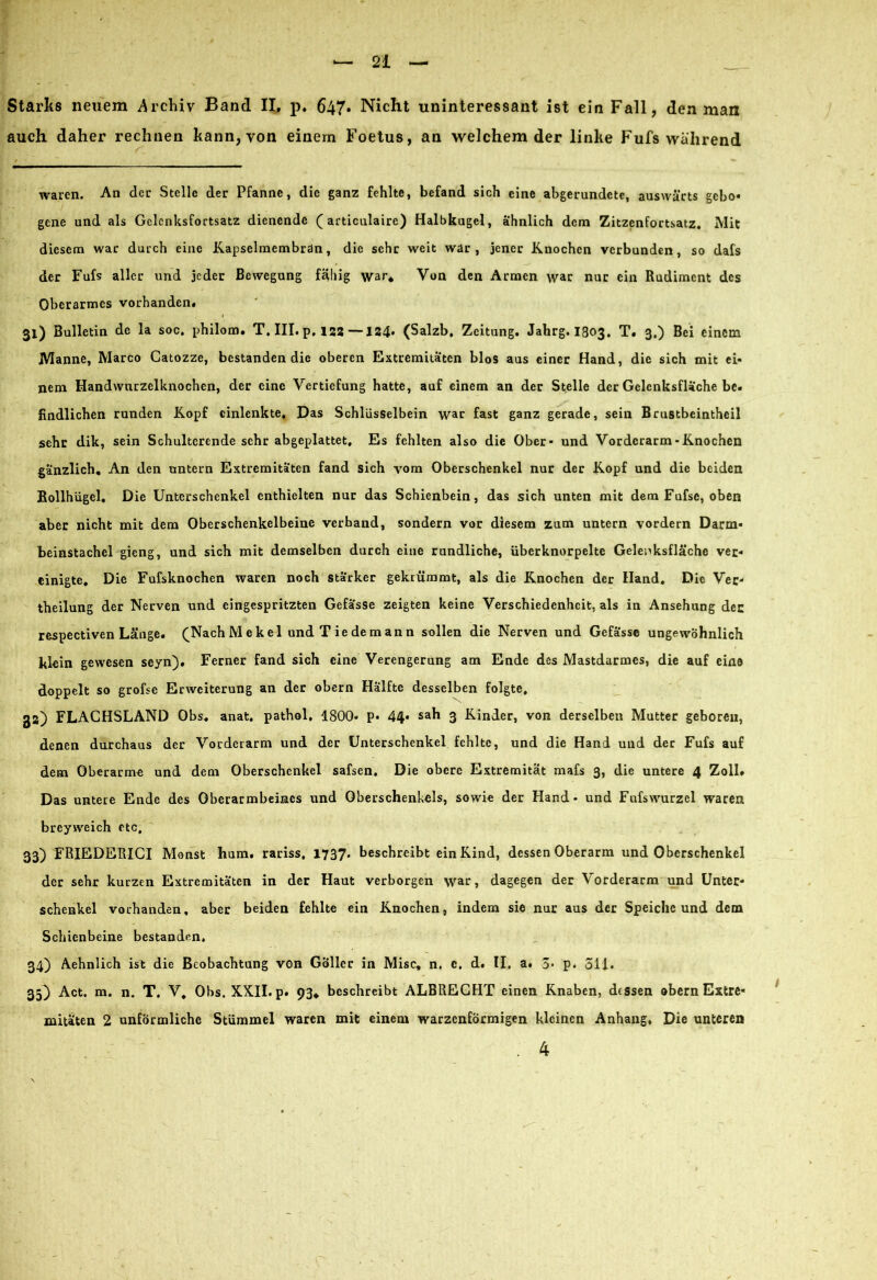 Starks neuem .Archiv Band II. p. 647* Nicht uninteressant ist ein Fall, den man auch daher rechnen kann, von einem Foetus, an welchem der linke Fufs wahrend waren. An der Stelle der Pfanne, die ganz fehlte, befand sich eine abgerundete, auswärts gebo« gene und als Gclcnksfoctsatz dienende (articulaire) Halbkugel, ähnlich dem Zitzenfortsatz. Mit diesem war durch eine Kapselmembran, die sehr weit war, jener Knochen verbunden, so dafs der Fufs aller und jeder Bewegung fähig war* Von den Armen war nur ein Rudiment des Oberarmes vorhanden. 31) Bulletin de la soc. philom. T. III. p. 122—124* (Salzb. Zeitung. Jahrg. I803. T. 3.) Bei einem Manne, Marco Catozze, bestanden die oberen Extremitäten blos aus einer Hand, die sich mit ei- nem Handwurzelknochen, der eine Vertiefung hatte, auf einem an der Stelle der Gelenksfläche be- findlichen runden Kopf einlenkte. Das Schlüsselbein war fast ganz gerade, sein Brustbeintheil sehr dik, sein Schultcrende sehr abgeplattet. Es fehlten also die Ober- und Vorderarm-Knochen gänzlich. An den untern Extremitäten fand sich vom Oberschenkel nur der Kopf und die beiden Rollhügel, Die Unterschenkel enthielten nur das Schienbein, das sich unten mit dem Fufse, oben aber nicht mit dem Oberschenkelbeine verband, sondern vor diesem zum untern vordem Darm- beinstachel gieng, und sich mit demselben durch eine rundliche, überknorpelte Gelenksfläche ver- einigte. Die Fufsknochen waren noch stärker gekrümmt, als die Knochen der Hand. Die Ver- theilung der Nerven und eingespritzten Gefässe zeigten keine Verschiedenheit, als in Ansehung der respectiven Länge. (Nach M e k el und T ie de m an n sollen die Nerven und Gefässe ungewöhnlich klein gewesen seyn). Ferner fand sich eine Verengerung am Ende des Mastdarmes, die auf eine doppelt so grofse Erweiterung an der obern Hälfte desselben folgte, 3a) FLACHSLAND Obs. anat, pathol, 1800- p- 44- sah 3 Kinder, von derselben Mutter geboren, denen durchaus der Vorderarm und der Unterschenkel fehlte, und die Hand und der Fufs auf dem Oberarm« und dem Oberschenkel safsen. Die obere Extremität mafs 3, die untere 4 Zoll» Das untere Ende des Oberarmbeines und Oberschenkels, sowie der Hand - und Fufswurzel waren breyweich etc, 33) FRIEDERICI Monst hum. rariss, 1737* beschreibt ein Kind, dessen Oberarm und Oberschenkel der sehr kurzen Extremitäten in der Haut verborgen war, dagegen der Vorderarm und Unter- schenkel vorhanden, aber beiden fehlte ein Knochen, indem sie nur aus der Speiche und dem Schienbeine bestanden, 34) Aehnlich ist die Beobachtung von Göller in Mise, n. e. d. II. a. 3- p. 311. 35) Act. m. n. T. V. Obs. XXII. p. 93* beschreibt ALBRECHT einen Knaben, dessen obern Extre- mitäten 2 unförmliche Stummel waren mit einem warzenförmigen kleinen Anhang, Die unteren . 4