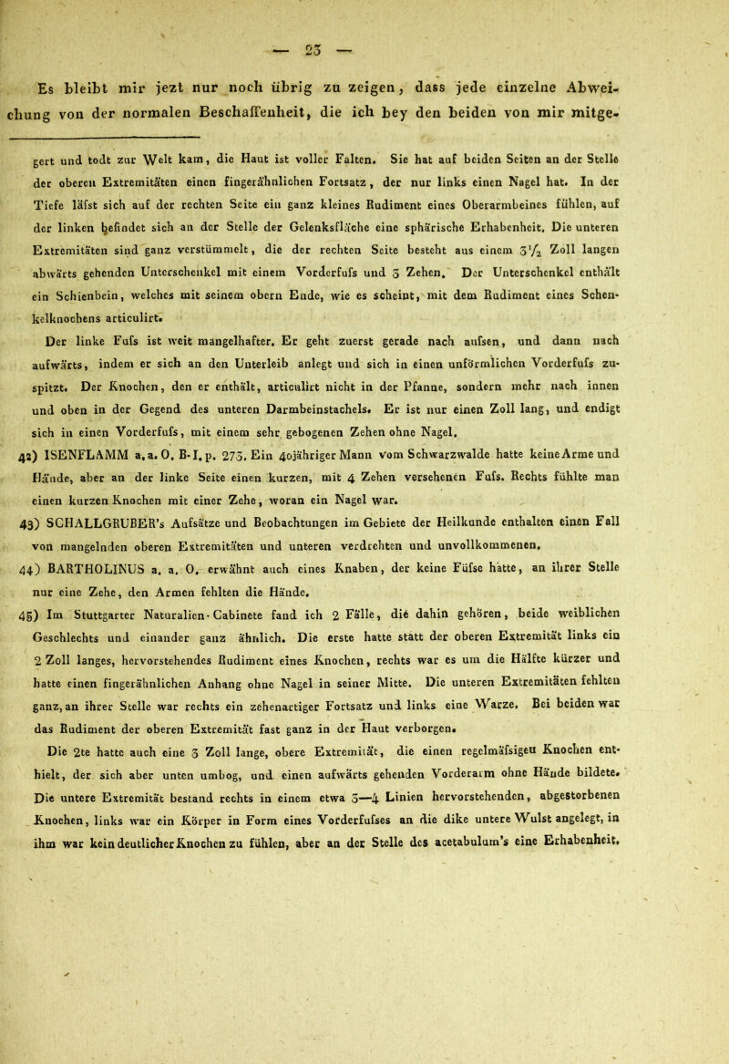 Es bleibt mir jezt nur noch übrig zu zeigen, dass jede einzelne Abwei- chung von der normalen Beschaffenheit, die ich bey den beiden von mir mitge- gert und todt zur Welt kam, die Haut ist voller Falten. Sie hat auf beiden Seiten an der Stelle der oberen Extremitäten einen fingerähnlichen Fortsatz , der nur links einen Nagel hat. In der Tiefe läfst sich auf der rechten Seite ein ganz kleines Rudiment eines Oberarmbeines fühlen, auf der linken befindet sich an der Stelle der Gclenksfläche eine sphärische Erhabenheit, Die unteren Extremitäten sind ganz verstümmelt, die der rechten Seite besteht aus einem 31/2 Zoll langen abwärts gehenden Unterschenkel mit einem Vorderfufs und 3 Zehen, Der Unterschenkel enthält ein Schienbein, welches mit seinem obern Ende, wie es scheint, mit dem Rudiment eines Schen- kelknochens articulirt. Der linke Fufs ißt weit mangelhafter. Er geht zuerst gerade nach aufsen, und dann nach aufwärts, indem er sich an den Unterleib anlegt und sich in einen unförmlichen Vorderfufs zu- spitzt. Der Knochen, den er enthält, articulirt nicht in der Pfanne, sondern mehr nach innen und oben in der Gegend des unteren Darmbeinstachels. Er ist nur einen Zoll lang, und endigt sich in einen Vorderfufs, mit einem sehr gebogenen Zehen ohne Nagel, 42) ISENFLAMM a,a. 0. B-I.p. 273. Ein 4ojähriger Mann Vom Schwarzwalde hatte keineArmeund Hände, aber an der linke Seite einen kurzen, mit 4 Zehen versehenen Fufs. Rechts fühlte man einen kurzen Knochen mit einer Zehe, woran ein Nagel war. 43) SCHALLGRUBER’s Aufsätze und Beobachtungen im Gebiete der Heilkunde enthalten einen Fall von mangelnden oberen Extremitäten und unteren verdrehten und unvollkommenen. 44) BARTHOLINUS a. a, 0. erwähnt auch eines Knaben, der keine Füfse hatte, an ihrer Stelle nur eine Zehe, den Armen fehlten die Hände, 4g) Im Stuttgarter Naturalien-Cabinete fand ich 2 Falle, die dahin gehören, beide weiblichen Geschlechts und einander ganz ähnlich. Die erste hatte statt der oberen Extremität links ein 2 Zoll langes, hervorstehendes Rudiment eines Knochen, rechts war es um die Hälfte kürzer und hatte einen fingerähnlichen Anhang ohne Nagel in seiner Mitte, Die unteren Extremitäten fehlten ganz, an ihrer Stelle war rechts ein zehenartiger Fortsatz und links eine Warze, Bei beiden war das Rudiment der oberen Extremität fast ganz in der Haut verborgen. Die 2te hatte auch eine 3 Zoll lange, obere Extremität, die einen regclmafsigeu Knochen ent- hielt, der sich aber unten umbog, und einen aufwärts gehenden Vorderarm ohne Hände bildete. Di® untere Extremität bestand rechts in einem etwa 3—4 Linien hervorstehenden, abgestorbenen Knochen, links war ein Körper in Form eines Vorderfufses an die dike untere Wülst angelegt, in ihm war kein deutlicher Knochen zu fühlen, aber an der Stelle des acetabulum’s eine Erhabenheit.
