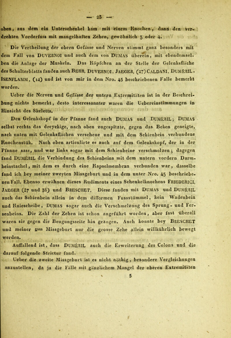 oben, aus dem ein Unterschenkel ltam mit einem Knochen, dann den ver- drehten Vorderfuss mit mangelhaften Zehen, gewöhnlich 5 oder 4» D ie Verlheilung der ohern Gefasse und Nerven stimmt ganz besonders mit dem Fall von DUVERNOI und auch dem von DUMAS überein, mit ebendemsel- ben die Anlage der Muskeln* Das Köpfchen an der Stelle der Gelenksflache des Schulterblatts fanden auch BEHR, DUVERNOI, JAEGER, (27)CALDANI, DUMERIL» ISENFLAMM, (i4) und ist von mir in dem Nro* 45 beschriebenen Falle bemerkt worden. Ueber die Nerven und Gefasse der untern Extremitäten ist in der Beschrei- bung nichts bemerkt, desto interessannter waren die Uebereinstimmungen in Hinsicht des Skeletts. Den Gelenkskopf in der Pfanne fand auch DUMAS und DUMERIL; DUMAS selbst rechts das dreyekige, nach oben zugespitzte, gegen das Beken geneigte, nach unten mit Gelenksflächen versehene und mit dem Schienbein verbundene Knochenstük. Nach oben articulirte es auch auf dem Gelenkskopf, der in der Pfanne sass, und war links sogar mit dem Schienbeine verschmolzen • dagegen fand DUMERIL die Verbindung des Schienbeins mit dem untern vordem Darm- \ V beinstachel, mit dem es durch eine Kapselmembran verbunden war, dasselbe fand ich bey meiner zweyten Missgeburt und in dem unter Nro. 45 beschriebe- nen Fall. Ebenso erwähnen dieses Rudiments eines Schenkelknochens FRIEDERICI, JAEGER (27 und 56) und BRESCHET, Diese fanden mit DUMAS und DUMERIL auch das Schienbein allein in dem difformen Fussstümmel, kein Wadenbein und Kniescheibe, DUMAS sogar auch die Verschmelzung des Sprung - und Fer- senbeins. Die Zahl der Zehen ist schon angeführt worden, aber fast überall waren sie gegen die Beugungsseite hin gezogen* Auch konnte bey BRESCHET und meiner fiten Missgeburt nur die grosse Zehe allein willkülirlich bewegt werden. I Auffallend ist, dass DUMERIL auch die Erweiterung des Colons und die darauf folgende Strictur fand. Ueber die zweite Missgeburt ist es nicht nöthig , besondere Vergleichungen anzustellen, da ja die Fälle mit gänzlichem Mangel der oberen Extremitäten ' 5
