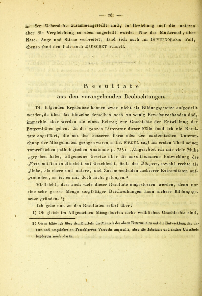 in der Uebersicht zusammengestellt sind, in Beziehung auf die unteren aber die Vergleichung so eben angestellt wurde« Nur das Muttermal, über Nase, Auge und Stirne verbreitet, fand sich auch im DUVEBNOPschcn Fall, ebenso fand den Puls auch BRESCHET schnell. Resultate aus den vorangehenden Beobachtungen* Die folgenden Ergebnisse können zwar nicht als Bildungsgesetze aufgestellt werden, da über das Einzelne derselben noch zuwenig Beweise vorhanden sind, immerhin aber werden sie einen Beitrag zur Geschichte der Entwiklung der Extremitäten geben. In der ganzen Litteratur dieser Fälle fand ich nie Resul- tate angeführt, die aus der äusseren Form oder der anatomischen Untersu- chung der Missgeburten gezogen waren, seihst MEREL sagt im ersten Theil seiner vortrefflichen pathologischen Anatomie p. 758 : ,,Ungeachtet ich mir viele Mühe „gegeben habe, allgemeine Gesetze über die unvollkommene Entwicklung der Extremitäten in Hinsicht auf Geschlecht, Seite des Körpers, sowohl rechte als „linke , als obere und untere , und Zusammenleiden mehrerer Extremitäten auf- ,,zufinden , so ist es mir doch nicht gelungen.“ Vielleicht, dass auch viele dieser Piesultate umgestosseu werden, denn nur eine sehr grosse Menge sorgfältiger Beschreibungen kann sichere Bildungsge- setze gründen. *) Ich gehe nun zu den Resultaten selbst über : I) Ob gleich im Allgemeinen Missgeburten mehr weiblichen Geschlechts sind, l) Gerne hätte ich über denEinflufs des Mangels der obern Extremitäten auf die Entwicklung der tm* tern und umgekehrt an Froschlarven Versuche angestellt, aber die Jahrszeit und andere Umstände hinderten mich daran.