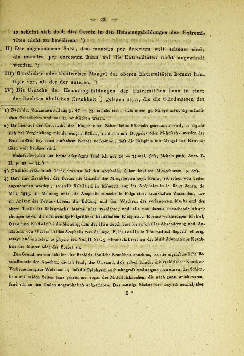 täten nicht zu bewähren. *) II) Der angenommene Satz, dass monstra per defectum weit seltener sind, als monstra per excessum kann auf die Extremitäten nicht angewandt werden. 2) III) Gänzlicher oder theilweiser Mangel der oberen Extremitäten kommt häu- figer vor, als der der unteren. 3) IV) Die Ursache der Hemmungsbildungen der Extremitäten kann in einer der Piachitis ähnlichen Krankheit 4) gelegen seyn, die die Gliedmassen des n . \ i) Nach der Zusammenstellung p, 17 — 24« ergiebt sich, dafs unter 34 Mifsgeburten 23 männli- chen Geschlechts und nur Ii weiblichen waren, a) Da hier auf die Uebeizahl der Finger oder Zehen keine Riiksicht genommen wird, so ergiebt sich bei Vergleichung mit denjenigen Fallen, in denen ein Doppelt- oder Mehrfach- Werden der Extremitäten bey sonst einfachem Körper vorkommt, dafs die Beispiele mit Mangel der Extremi- täten weit häufiger sind. Mehrfachwerden der Beine oder Arme fand ich nur lo — 12 mal. (cfr, Mekels path. Anat. T* II. P- 35 ~ 91.) 3) Diefs bemerkte auch Tie d e m ann bei den acephalis, (über kopflose Missgeburten, p. 67)* 4) Dafs eine Krankheit des Foetus die Ursache der Mifsgeburten seyn könne, ist schon von vielen angenommen worden, so stellt Beclard in Memorie sur les Acephales in le Boux Journ, de Med, IS 15- die Meinung auf: die Acephalie entstehe in Folge eines krankhaften Zustandes, der im Anfang des Foetus * Lebens die Bildung und das Wachsen des verlängerten Maiks und des obern Theils des Rükenmarks hemme oder vernichte, und alle nun daraus entstehende Abwei* chungen seyen die nothwendigeFolge dieses krankhaften Ereignisses, Ebenso vertheidigen Mekel, Otto und Rudolphi die Meinung, dafs das Hirn durch eine k r an k h a ft e Absonderung und An- häufung von Wasser beiden Acephalis zerstört seye. F, Pascalis in The medical Reposit. of orig, essays and int. relat. to physic etc. Vol.II. Nro. 1. nimmtals Ursachen der Mifsbildungcn nur Krank- heit der Mutter oder des Foetus an. Den Grund, warum ich eine der Rachitis ähnliche Krankheit annehme, ist die eigentümliche Be- schaffenheit der Knochen, die ich fand; der Umstand, dafs schon Kinder mit rachitischer Knochen- Verkrümmungzur Weltkamen, dafs die Epiphysen noch sehr grofs und aufgetrieben waren, das Schien- bein auf beiden Seiten ganz gekrümmt, sogar die Mittelfufsknochen, die noch ganz weich waren, fand ich an den Enden ungewöhnlich aufgetrieben. Das sonstige Skelett war freylich normal, ab#5