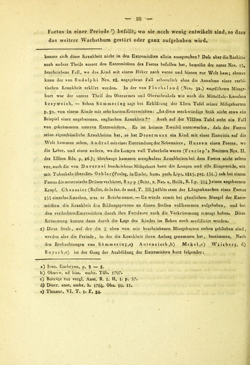 das weitere Wachsthum gestört oder ganz aufgehoben wird* konnte sich diese Krankheit nicht in den Extremitäten allein ausspreghen? Dafs aber die Rachitis auch andere Theile ausser den Extremitäten des Foetus befallen hat, beweifst der unter Nro. 15* beschriebene Fall, wo das Kind mit einem Höker nach vorne und hinten zur Welt kam; ebenso kann der von Rudolphi Nro. 28. angegebene Fall schwerlich ohne die Annahme einer rachi- tischen Krankheit erklärt werden. In der von Flachsland (Nro, 33.) angeführten Missge- ' burt war der untere Theil des Oberarmes und Oberschenkels wie auch die Mittelfufs-Knochen brey weich, — Schon Sömmering sagt bei Erklärung der Xltcn Tafel seiner Mifsgeburten p,30, von einem Kinde mit sehr kurzen Extremitäten: ,,Ist diess merkwürdige Stük nicht etwa ein Beispiel einer angeborenen, englischen Krankheit?“ Auch auf der Vlllten Tafel steht ein Fall von gekrümmten unteren Extremitäten, Es ist keinem Zweifel unterworfen, dafs der Foetus seine eigentümliche Krankheiten hat, so hat Desormaux ein Kind mit einer Enteritis auf die Welt kommen sehen, A n d r a 1 mit einer Entzündung der Nebenniere , Husson einen Foetus, wo die Leber, und einen andern, wo die Lungen voll Tuberkeln waren (Fror iep’s Notitzen Nro, II, des Xlltcn ßds, p, 26.); überhaupt kommen scrophulose Krankheiten bei dem Foetus nicht selten vor, auch die von Duvernoi beschriebene Mifsgeburfc hatte die Lungen und alle Eingeweide, wie mit T uberkeln übersäet* 0 eh le r (Proleg, inEmbr, hum* path. Lips* 1815* PaS* 131.) sah bei einem Foetus die meseraische Drüsen verhärtet, Rapp (Beitr, z, Nat. u. Heilk* B. I.p. 214 ) einen angeborntn Kropf, G haussier (Bullet, delafac.de med.T. III.) zählte statt der Längenknochen eines Foetus 153 einzelne Knochen, was er Brüche nennt, — Es würde somit bei gänzlichem Mangel der Extre- mitäten die Krankheit den Bildungsprocess an diesen Stellen vollkommen aufgehoben, und bei den verdrehten Extremitäten durch ihre Fortdauer auch die Verkrümmung erzeugt haben« Diese Krümmung konnte dann durch die Lage des Kindes im Bcken noch modificirt werden. 2) Diese Stufe, auf der die 2 oben von mir beschriebenen Missgeburten stehen geblieben sind, werden also die Periode, in der die Krankheit ihren Anfang genommen hat, bestimmen. Nach den Beobachtungen von Sömmering,a) A u t e n r i e th ,b) Mekel,c) Wrisberg, d) Ruysch,c) ist der Gang der Ausbildung der Extremitäten kurz folgender:. a) Icon. Embryon, p, 2 — 8- b) Observ. ad hist* embr. Tüb. 1797* c) Beiträge zur vergl, Anat. B. 1. H. 1, p. 57« d) Descr. anat. embr, h. 1764» Obs. 10, 11* ®) Thesaur* VI, T«. l* F, 34,