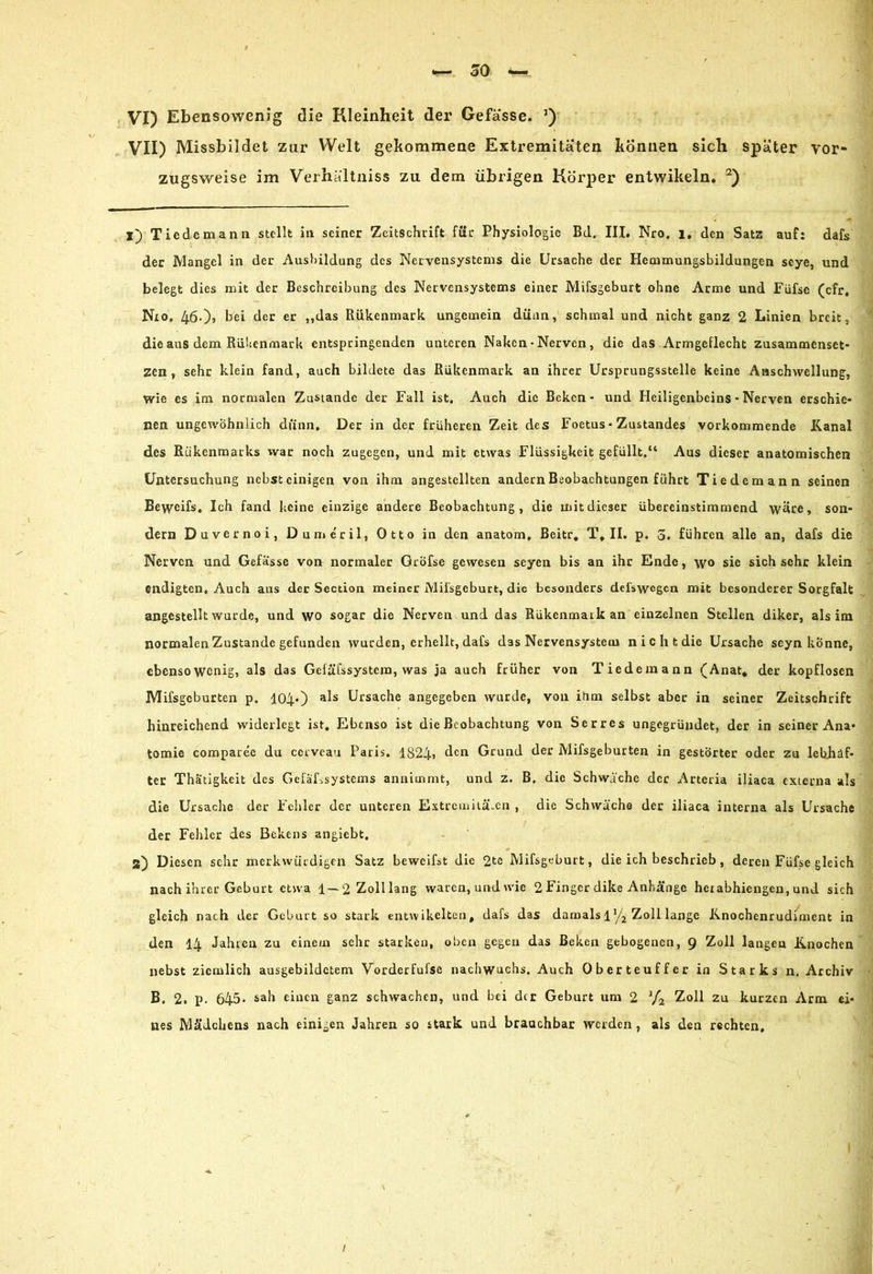VII) Missbildet zur Welt gekommene Extremitäten können sich später vor- zugsweise im Verhältnis zu dem übrigen Körper entwikeln. 2) l) Tiedemann stellt in seiner Zeitschrift für Physiologie Bd. III. Nro. 1, den Satz auf: dafs der Mangel in der Ausbildung des Nervensystems die Ursache der Hecumungsbildungen seye, und belegt dies mit der Beschreibung des Nervensystems einer Mifsgeburt ohne Arme und Füfse (cfr, Nro, 460? bei der er „das Rükenmark ungemein dünn, schmal und nicht ganz 2 Linien breit, die aus dem Rübenmark entspringenden unteren Nahen • Nerven, die das Armgeflecht Zusammenset zen, sehr klein fand, auch bildete das Rükenmark an ihrer Ursprungsstelle keine Anschwellung, wie es im normalen Zustande der Fall ist. Auch die Beken - und Heiligenbeins - Nerven erschie- nen ungewöhnlich dünn. Der in der früheren Zeit des Foetus• Zustandes vorkommende Kanal des Rükenmarks war noch zugegen, und mit etwas Flüssigkeit gefüllt.“ Aus dieser anatomischen Untersuchung nebst einigen von ihm angestellten andern Beobachtungen führt Tiedemann seinen Beweifs. Ich fand keine einzige andere Beobachtung, die mit dieser übereinstimmend wäre, son- dern Duvernoi, Dumeril, Otto in den anatom, Beitr. Tf II. p. 3. führen alle an, dafs die Nerven und Gefässe von normaler Gröfse gewesen seyen bis an ihr Ende, wo sie sich sehr klein endigten. Auch aus der Section meiner Milsgeburt, die besonders del'swegen mit besonderer Sorgfalt angestellt wurde, und wo sogar die Nerven und das Rükenmark an einzelnen Stellen diker, als im normalen Zustande gefunden wurden, erhellt, dafs das Nervensystem nicht die Ursache seyn könne, ebensowenig, als das Gcfäfssystein, was ja auch früher von Tiedemann £Anat* der kopflosen Mifsgcburten p. 104*) als Ursache angegeben wurde, von ihm selbst aber in seiner Zeitschrift hinreichend widerlegt ist. Ebenso ist die Beobachtung von Serres ungegründet, der in seiner Ana» tomie compare'e du ccrveau Paris. 1824» den Grund der Mifsgeburten in gestörter oder zu lebhaf- ter Thatigkeit des Gefäßsystems annimmt, und z. B. die Schwäche der Arteria iliaca externa als die Ursache der Fehler der unteren Extremitäten , die Schwäche der iliaca interna als Ursache der Fehler des Bekens angiebt. 2) Diesen sehr merkwürdigen Satz beweifst die 2te Mifsgeburt, die ich beschrieb, deren Füfse gleich nach ihrer Geburt etwa 1—2 Zolllang waren,und wie 2 Finger dike Anhänge herabhiengen, und sich gleich nach der Geburt so stark entwikelten, dafs das damals lV2 Zoll lange Knochenrudiment in den 14 Jahren zu einem sehr starken, oben gegen das Beken gebogenen, g Zoll langen Knochen nebst ziemlich ausgebildctcm Vorder füfse nachwuchs. Auch Oberteuffer in Starks n. Archiv B. 2. p. 645* sah einen ganz schwachen, und bei der Geburt um 2 1/2 Zoll zu kurzen Arm ei- nes Mädchens nach einigen Jahren so stark und brauchbar werden , als den rechten.