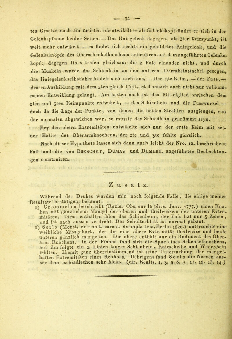 ten Gesetze nach am meisten unentwikelt—als Gelenkskopf findet er sich in der Gelenkspfanne beider Seiten.—Das Kniegelenk dagegen, als 2ter Keimpunkt, ist weit mehr entwikelt — es findet sich rechts ein gebildetes Kniegelenk, und die Gelenksknöpfe des Oberschenkelknochens articuliren auf dem angeführten Gelenks- kopf; dagegen links trafen gleichsam die 2 Pole einander nicht, und durch die Muskeln wurde das Schienbein an den unteren Darmbeinstachel gezogen, das Kniegelenk selbst aber bildete sich nicht aus. — Der 5teKeim, —der Fuss,— dessen Ausbildung mit dem 2ten gleich lauft, ist demnach auch nicht zur vollkom- menen Entwiklung gelangt. Am besten noch ist das Mittelglied zwischen dem gten und 5ten Keimpunkte entwikelt, — das Schienbein und die Fusswurzel — doch da die Lage der Punkte, von denen die beiden Strahlen ausgiengen, von der normalen abgewichen war, so musste das Schienbein gekrümmt seyn. Bey den obern Extremitäten eatwikelte sich nur der erste Keim mit sei- ner Hälfte des Oberarmknochens, der 2te und 3te fehlte gänzlich. Nach dieser Hypothese lassen sich dann auch leicht der Nro. 12. beschriebene Fall und die von BRESGHET, DüMAS und DUMERIL angeführten Beobachtun- gen construiren* Zusatz. Während des Drukes wurden mir noch folgende Fälle, die einige meiner Resultate bestätigen, bekannt: 1) Crommelin beschreibt (Rozier Obs. sur la phys. Janv. i77?0 einen Kna- ben mit gänzlichem Mangel der oberen und theilweisem der unteren Extre- mitäten. Diese enthalten blos das Schienbein , der Fufs hat nur 3 Zehen , und ist nach aussen verdreht. Das Schulterblatt ist normal gebaut. 2) Serlo (Monst. extremit. carent. exempla tria.Berlin 1826.) untersuchteeine weibliche Missgeburt, der die eine obere Extremität theilweise und beide unteren gänzlich mangelten. Die obere enthält nur ein Rudiment des Ober- arm-Knochens. In der Pfanne fand sich die Spur eines Schenkelknochens, auf ihn folgte ein 2 Linien langes Schienbein, Kniescheibe und Wadenbein fehlten» Miemit ganz übereinstimmend ist seine Untersuchung der mangel- haften Extremitäten eines Rehboks. Uebrigens fand Serlo die Nerven aus-