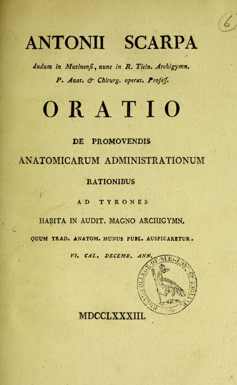 ANTONII SCARPA dudum in Mutincnfi, nunc in R. Ticin. Archigymn. P. A nat. & Chirurg. operat. Frofejf. ORATIO DE PROMOVENDIS ANATOMICARUM ADMINISTRATIONUM RATIONIBUS - v ■ ' - - ' AD TYRONES HABITA IN AUDIT. MAGNO ARCHIGYMN* QUUM TRAD. ANATOM. MUNUS PUBL. AUSPICARETUR,