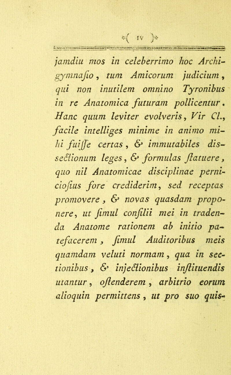 tt y1--,—x^^j^;_-:-^^^sacary-3-^.as>-»r'ra-r3rx aijaajra: mgn'.-«'i.« it 'm „ m jamdiu mos in celeberrimo hoc Archi- gymnafio, tum Amicorum judicium , qui non inutilem omnino Tyronibus in re Anatomica futuram pollicentur. Hanc quum leviter evolveris, Vir Cl., facile intelliges minime in animo mi- hi fuiffe certas, & immutabiles dis- sectionum leges, & formulas Jlatuere, quo nil Anatomicae disciplinae perni- ciofius fore crediderim, se<i receptas promovere, 6* novas quasdam propo- nere , fimul confli i mei in traden- da Anatome rationem ab initio pa- tefacerem } Jimul Auditoribus meis quamdam veluti normam, qua in sec- tionibus , & injectionibus inftituendis utantur, ofenderem , arbitrio eorum