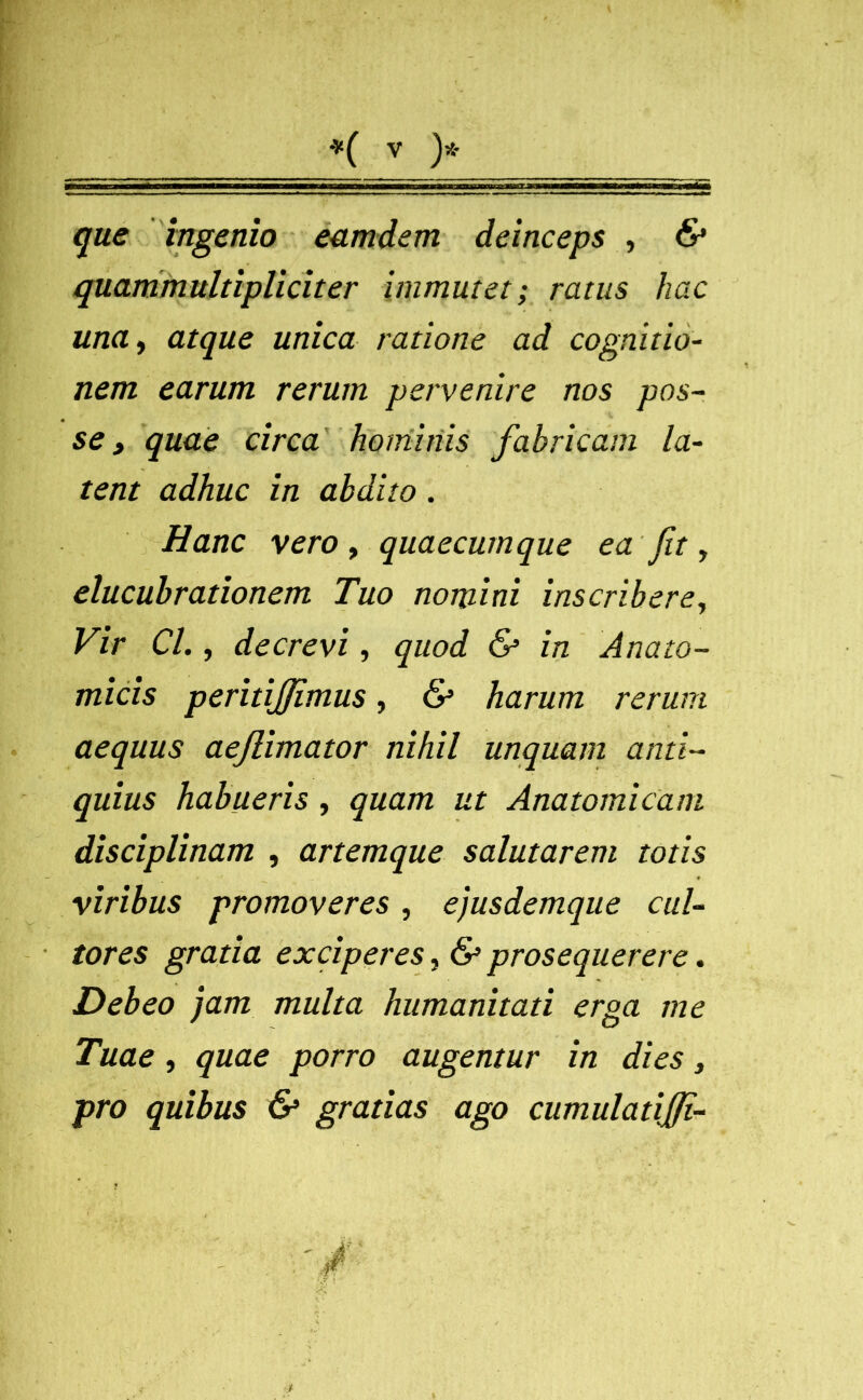 que ingenio eamdern deinceps , & quammultipliciter immutet; ratus hac una, atque unica ratione ad cognitio- nem earum rerum pervenire nos pos- se , quae circa hominis fabricam la- tent adhuc in abdito . Hanc vero , quaecumque ea fit, elucubrationem Tuo nomini inscribere, Vir Cl., decrevi, quod & in Anato- micis peritijjimus, & harum rerum aequus aejlimator nihil unquam anti- quius habueris , quam ut Anatomicam disciplinam , artemque salutarem totis viribus promoveres , ejusdemque cul- tores gratia exciperes, & prosequerere. Debeo jam multa humanitati erga me Tuae , quae porro augentur in dies, pro quibus & gratias ago cumulatiffi-