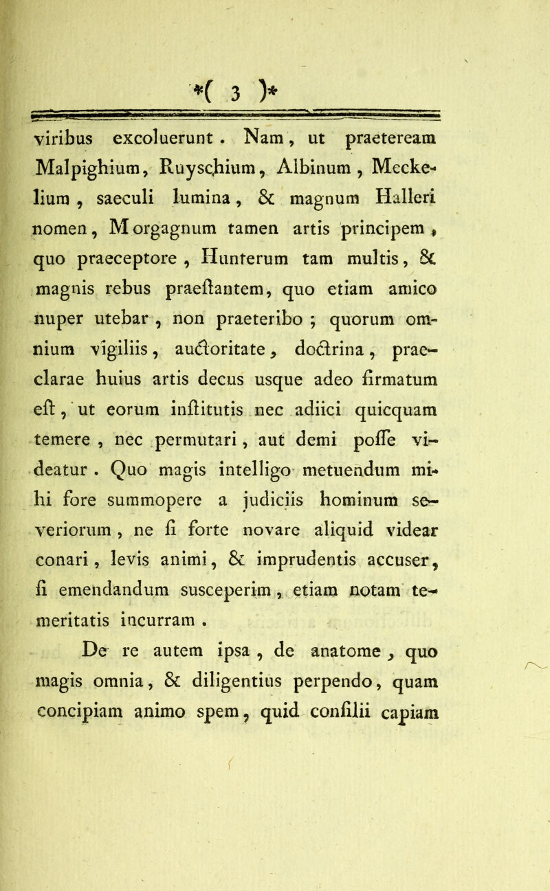 viribus excoluerunt . Nam, ut praeteream Malpighium, Ruysc,hium, Albinum, Mecke- lium , saeculi lumina, & magnum Halleri nomen, M orgagnum tamen artis principem , quo praeceptore, Hunferum tam multis, St magnis rebus praeftantem, quo etiam amico nuper utebar , non praeteribo ; quorum om- nium vigiliis, audoritate, dodrina, prae- clarae huius artis decus usque adeo firmatum efi:, ut eorum inftitutis nec adiici quicquam temere , nec permutari, aut demi pofie vi- deatur . Quo magis intelligo metuendum mi- hi fore summopere a judiciis hominum se- veriorum , ne fi forte novare aliquid videar conari, levis animi, & imprudentis accuser, fi emendandum susceperim, etiam notam te- meritatis incurram . De- re autem ipsa , de anatome , quo magis omnia, 8t diligentius perpendo, quam concipiam animo spem, quid confilii capiam (