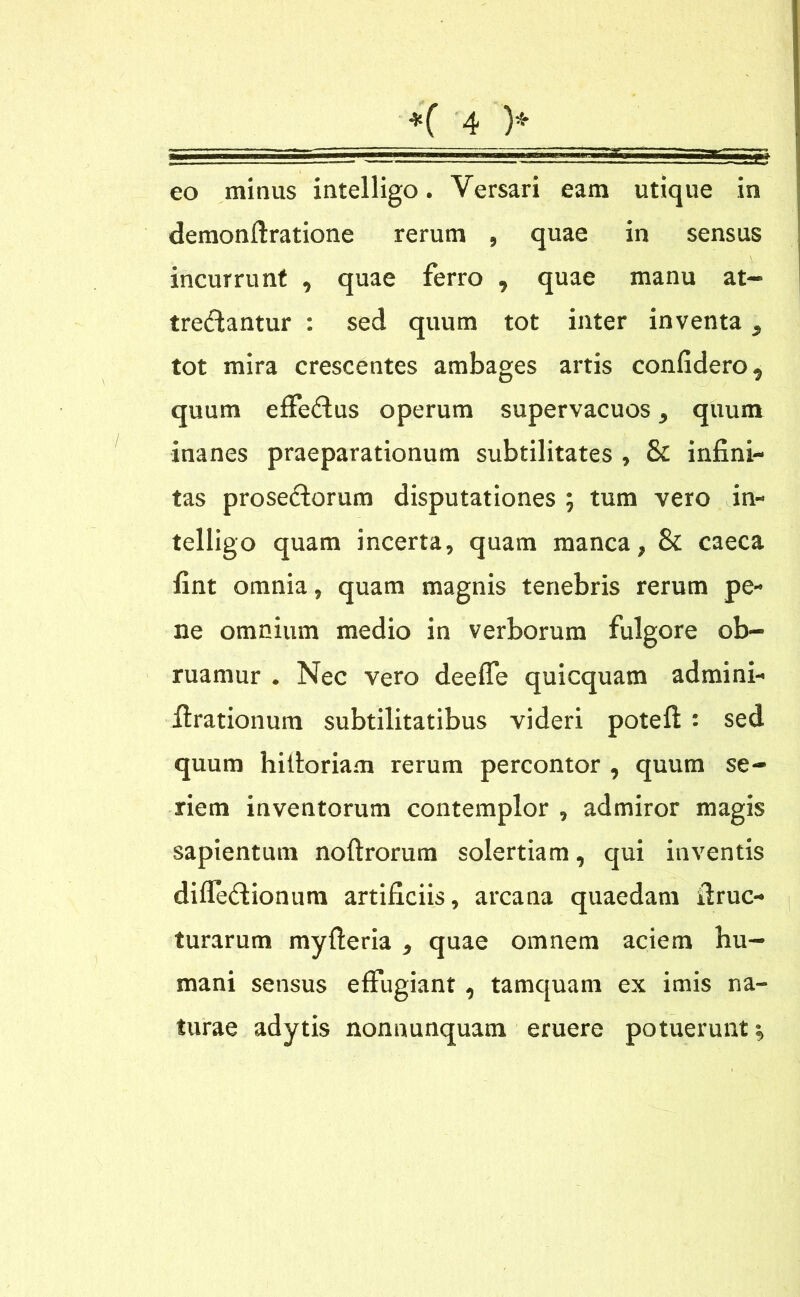 eo minus intelligo. Versari eam utique in demonftratione rerum , quae in sensus incurrunt , quae ferro , quae manu at- trectantur : sed quum tot inter inventa, tot mira crescentes ambages artis confidero, quum efFeCtus operum supervacuos , quum inanes praeparationum subtilitates , & infini- tas proseCtorum disputationes ; tum vero in- telligo quam incerta, quam manca, & caeca fint omnia, quam magnis tenebris rerum pe- ne omnium medio in verborum fulgore ob- ruamur . Nec vero deelfe quicquam admini- ftrationum subtilitatibus videri potefl : sed quum hiltoriam rerum percontor , quum se- riem inventorum contemplor , admiror magis sapientum noftrorum solertiam, qui inventis difle&ionum artificiis, arcana quaedam idruc- turarum myfteria , quae omnem aciem hu- mani sensus effugiant , tamquam ex imis na- turae adytis nonnunquam eruere potuerunt •,