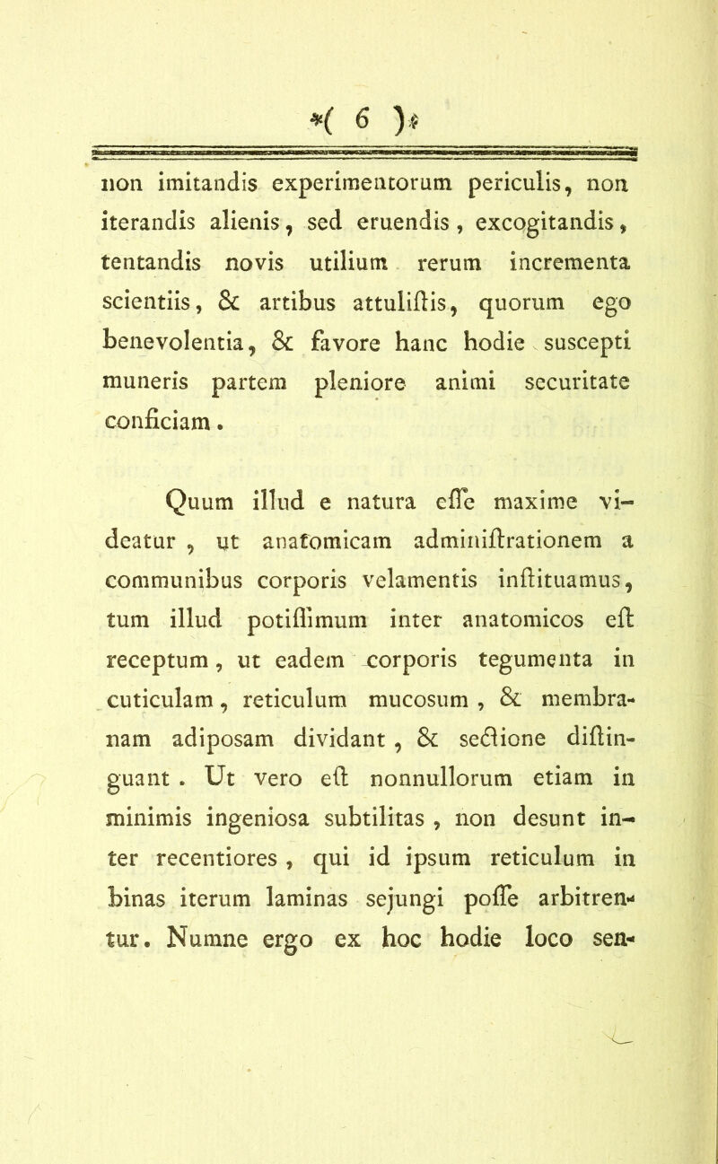 i51 non imitandis experimentorum periculis, non iterandis alienis, sed eruendis , excogitandis, tentandis novis utilium rerum incrementa scientiis, & artibus attuliftis, quorum ego benevolentia, & favore hanc hodie - suscepti muneris partem pleniore animi securitate conficiam. Quum illud e natura e fle maxime vi- deatur , ut anatomicam adminifirationem a communibus corporis velamentis inftituamus, tum illud potiflimum inter anatomicos efl: receptum, ut eadem xorporis tegumenta in cuticulam, reticulum mucosum , & membra- nam adiposam dividant, & se£lione difiin- guant . Ut vero e(t nonnullorum etiam in minimis ingeniosa subtilitas , non desunt in- ter recentiores, qui id ipsum reticulum in binas iterum laminas sejungi pofle arbitren- tur. Numne ergo ex hoc hodie loco sen-