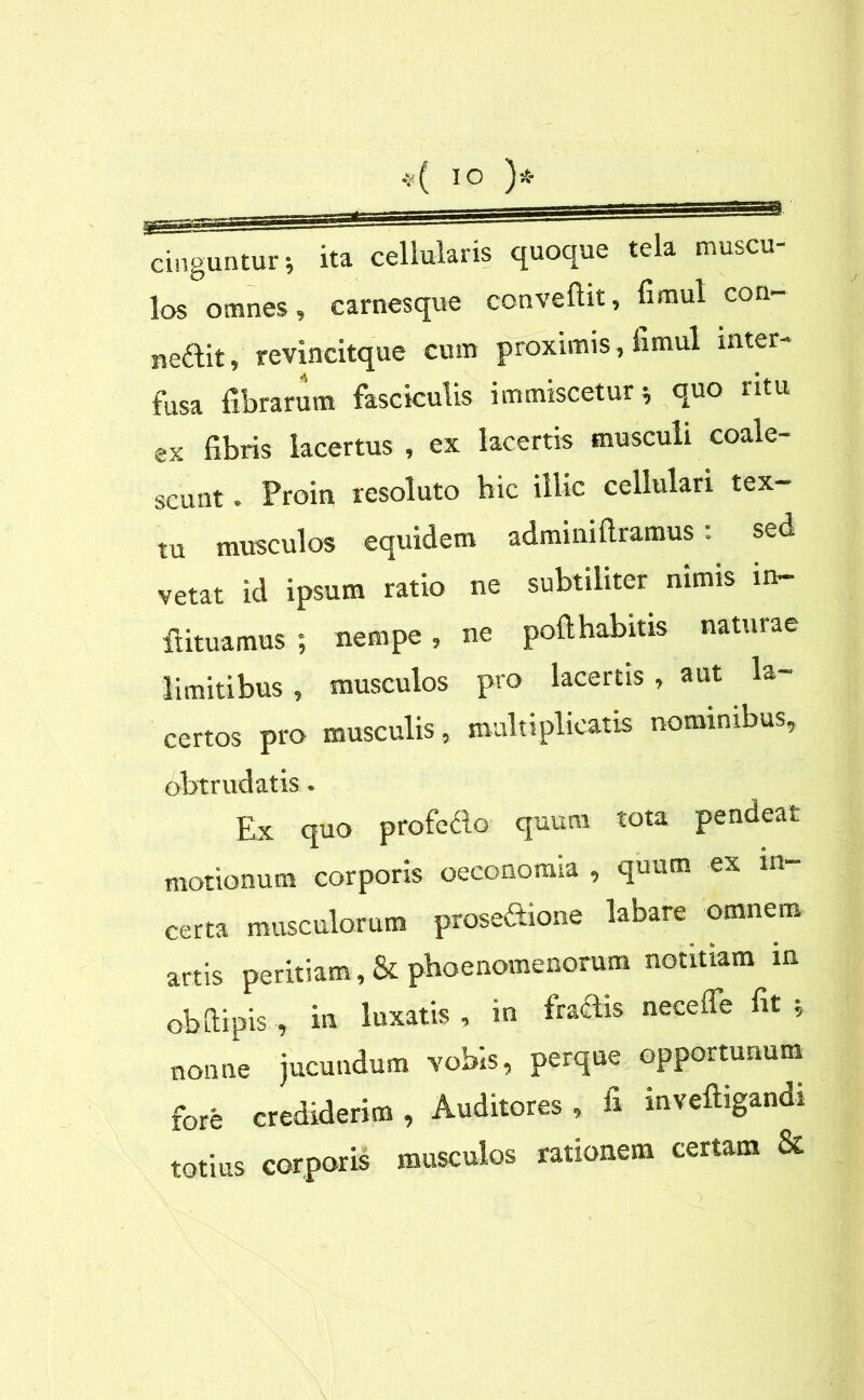 v( IO )* cinguntur \ ita cellularis quoque tela muscu- los omnes, carnesque convellit, limul con- nedit, revincitque cum proximis, limul inter- fusa fibrarum fasciculis immiscetur * quo ntu ex fibris lacertus , ex lacertis musculi coale- scunt . Proin resoluto hic illic cellulari tex- tu musculos equidem adminiflramus; sed vetat id ipsum ratio ne subtiliter nimis in- ftituamus ; nempe, ne poli habitis naturae limitibus , musculos pro lacertis , aut la- certos pro musculis, multiplicatis nominibus, obtrudatis. Ex quo profecto quum tota pendeat motionum corporis oeconomia , quum ex in- certa musculorum prose&ione labare omnem artis peritiam, & phaenomenorum notitiam in obdapis , in luxatis , in fractis necefle fit ; nonne jucundum vobis, perque opportunum fore crediderim , Auditores , fi inveftigandi totius corporis musculos rationem certam &