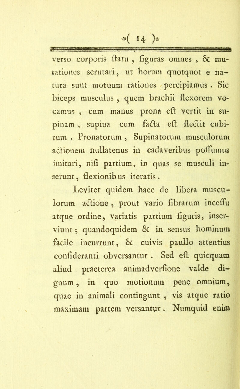 verso corporis flatu , figuras omnes , & mu- tationes scrutari, ut horum quotquot e na- tura sunt motuum rationes percipiamus . Sic biceps musculus , quem brachii flexorem vo- camus , cum manus prona efl: vertit in su- pinam , supina cum fatfla efl fleftit cubi- tum . Pronatorum , Supinatorum musculorum actionem nullatenus in cadaveribus poflumus imitari, nifi partium, in quas se musculi in- serunt, flexionibus iteratis. Leviter quidem haec de libera muscu- lorum aftione , prout vario fibrarum inceflu atque ordine, variatis partium figuris, inser- viunt •, quandoquidem & in sensus hominum facile incurrunt, & cuivis paullo attentius confideranti obversantur . Sed efl; quicquam aliud praeterea animadverfione valde di- gnum , in quo motionum pene omnium, quae in animali contingunt , vis atque ratio maximam partem versantur. Numquid enim